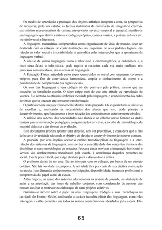 Os modos de apreciação e produção dos objetos artísticos integram a área, na perspectiva
de recuperar, pelo seu estudo, as formas instituídas de construção do imaginário coletivo,
patrimônios representativos da cultura, preservados no eixo temporal e espacial, manifestos
em linguagens que detêm estatutos e códigos próprios, como a música, a pintura, a dança etc,
incluindo-se aí a literatura.
   A linguagem matemática, compreendida como organizadora de visão de mundo, deve ser
destacada com o enfoque de contextualização dos esquemas de seus padrões lógicos, em
relação ao valor social e à sociabilidade, e entendida pelas intersecções que a aproximam da
linguagem verbal.
   A análise de outras linguagens como a televisual, a cinematográfica, a radiofônica e, a
mais nova delas, a informática, pode sugerir o encontro, cada vez mais profícuo, nos
processos comunicativos, dos sistemas de linguagens.
   A Educação Física, articulada pelos jogos construídos no social com esquemas corporais
próprios para fins de convivência harmoniosa, amplia o conhecimento do corpo e a
possibilidade de compreensão das regras sociais
   Os usos das linguagens e seus códigos só são possíveis pela prática, mesmo que em
situações de simulação escolar. O saber exige mais do que uma atitude de reprodução de
valores. É o sentido da eficácia simbólica mediada pela linguagem, o conhecimento das redes
de textos que se cruzam em constante transformação.
   O professor tem um papel fundamental dentro desta proposta. Ele é quem toma a iniciativa
de escolhas e, analisando as necessidades dos alunos que tem, pode planejar o
desenvolvimento, aprofundamento e inter-relação dos conhecimentos anteriormente obtidos.
   A análise dos saberes, das necessidades dos alunos e do entorno social fornece os dados
básicos para a intervenção pedagógica, a organização curricular, a escolha da metodologia, do
material didático e das formas de avaliação.
   Este documento procura apontar uma direção, sem ser prescritivo, e considera que o fato
de haver a diversidade não anula o objetivo de desejar o desenvolvimento de saberes comuns.
   A proposta por área implica aceitar o caráter transdisciplinar da linguagem e a inter-
relação dos sistemas de linguagens, sem perder a especificidade dos conceitos diretores das
disciplinas e suas metodologias de pesquisa. Procura ainda provocar a integração horizontal e
vertical dos conhecimentos trabalhados pela escola, à semelhança daqueles presentes no
social. Tarefa pouco fácil, que exige abertura para a discussão e a crítica.
   O professor deixa de ser uma ilha ao interagir com os colegas, em busca de um projeto
coletivo. Não há novidade na proposta. A novidade fica por conta da sua efetiva atualização
na escola. Isso demanda conhecimento, participação, disponibilidade, interesse profissional e
compreensão do papel social da escola.
   Além, lógico, do apoio dos sistemas educacionais na revisão da jornada, na atribuição de
aulas e na ampliação das horas de trabalho conjunto, com coordenação de pessoas que
possam auxiliar o professor na elaboração de seus projetos coletivos.
   Procurou-se refletir sobre o papel da área Linguagens, Códigos e suas Tecnologias no
currículo do Ensino Médio, analisando o caráter transdisciplinar das linguagens, como elas
interagem e estão presentes em todos os outros conhecimentos abordados pela escola. Elas




                                            65
 