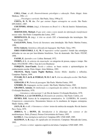 COLL, César. et alli. Desenvolvimento psicológico e educação. Porto Alegre: Artes
Médicas, 1996. v.2.
   ______. Psicologia e currículo. São Paulo, Ática, 1996.p.32.
   COSTA, D. N. M. das. Por que ensinar língua estrangeira na escola. São Paulo:
EPU/EDUC, 1987.
   COUTINHO, Afrânio. (org.). A literatura no Brasil. 6. v. Rio de Janeiro: Sulamericana,
1969. 6V
   DERTOUZOS, Michael. O que será: como o novo mundo da informação transformará
nossas vidas. São Paulo: Companhia das Letras, 1997.
   DOMINGUES, D. (org.). A Arte no século XXI: a humanização das tecnologias. São
Paulo: Unesp, 1997.
   EAGLETON, Terry. Teoria da literatura: uma introdução. São Paulo: Martins Fontes,
1990.
   ECO, Umberto. Semiótica e filosofia da linguagem. São Paulo: Ática, 1991.
   ERES FERNÁNDEZ, I. G. M. O imperativo verbal espanhol. Estudo das estratégias
utilizadas no seu uso por luso-falantes brasileiros. Tese de doutorado. São Paulo: FEUSP,
1998.
   FAURE, E. Aprender a ser. Lisboa: Bertrand, 1972.
   FIORIN, J. L. As astúcias da enunciação: as categorias de pessoa, espaço e tempo. São
Paulo: FFLCHUSP, 1994. ( Tese de Livre Docência)
   FORQUIN, Jean-Claude. Escola e cultura: as bases sociais e epistemológicas do
conhecimento escolar. Porto Alegre: Artes Médicas, 1993.
   FRANCO, Maria Laura Puglisi Barbosa. Ensino Médio: desafios e reflexões.
Campinas: Papirus, 1994.
   FUSARI, M. F. de R. & FERRAZ, M. H. C. de T. Arte na educação escolar. São Paulo:
Cortez, 1992.
   GERALDI. J. W. Portos de passagem. São Paulo: Martins Fontes, 1993.
   GNERRE, M. Linguagem, escrita e poder. São Paulo: Martins Fontes, 1985.
   GRAMSCI, Antonio. Os intelectuais e a organização da cultura. 3. ed. Rio de Janeiro:
Civilização Brasileira, 1978.
   _____. Literatura e vida nacional. 2. ed. Rio de Janeiro: Civilização Brasileira, 1978.
   GREIMAS, A. J. & COURTÉS, J. Dicionário de semiótica. São Paulo: Cultrix, s/d.
   HYMES, D.H. Acerca de la competencia comunicativa. In: LLOBERA, M. (coord.).
Competencia comunicativa. Documentos básicos en la enseñanza de lenguas extranjeras.
Madri: Edelsa, 1995.
   JAUS, H. R. et alli. A literatura e o leitor: textos de estética da recepção. Rio de Janeiro:
Paz e Terra, 1979.
   JOHSUA, S. ; DUPIN, JJ. Introduction à la didactique des scienses et des
mathématiques. Paris, (France): Presses Universitaires de France, 1993.
   KAMII, C. Uma inteligência indivisível. Campinas (SP): UNICAMP, 1989.
   KLEIMAN, A. B. (org.). Os significados do letramento. Campinas: Mercado das Letras,
1995.
   _____. O texto e o leitor: aspectos cognitivos da leitura. Campinas: UNICAMP, 1993.



                                             68
 