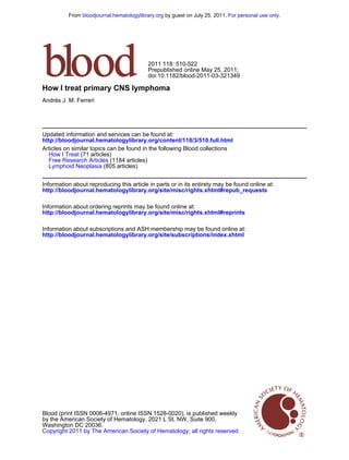 From bloodjournal.hematologylibrary.org by guest on July 25, 2011. For personal use only.

2011 118: 510-522
Prepublished online May 25, 2011;
doi:10.1182/blood-2011-03-321349

How I treat primary CNS lymphoma
Andrés J. M. Ferreri

Updated information and services can be found at:
http://bloodjournal.hematologylibrary.org/content/118/3/510.full.html
Articles on similar topics can be found in the following Blood collections
How I Treat (71 articles)
Free Research Articles (1184 articles)
Lymphoid Neoplasia (805 articles)
Information about reproducing this article in parts or in its entirety may be found online at:
http://bloodjournal.hematologylibrary.org/site/misc/rights.xhtml#repub_requests
Information about ordering reprints may be found online at:
http://bloodjournal.hematologylibrary.org/site/misc/rights.xhtml#reprints
Information about subscriptions and ASH membership may be found online at:
http://bloodjournal.hematologylibrary.org/site/subscriptions/index.xhtml

Blood (print ISSN 0006-4971, online ISSN 1528-0020), is published weekly
by the American Society of Hematology, 2021 L St, NW, Suite 900,
Washington DC 20036.
Copyright 2011 by The American Society of Hematology; all rights reserved.

 