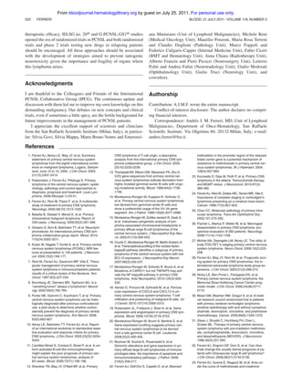 From bloodjournal.hematologylibrary.org by guest on July 25, 2011. For personal use only.
520

BLOOD, 21 JULY 2011 ⅐ VOLUME 118, NUMBER 3

FERRERI

therapeutic efﬁcacy. IELSG no. 2040 and G-PCNSL-GS180 studies
opened the era of randomized trials in PCNSL and both randomized
trials and phase 2 trials testing new drugs in relapsing patients
should be encouraged. All these approaches should be associated
with the development of strategies aimed to prevent iatrogenic
neurotoxicity given the importance and fragility of organs where
this lymphoma arises.

ana Marturano (Unit of Lymphoid Malignancies), Michele Reni
(Medical Oncology Unit), Maurilio Ponzoni, Maria Rosa Terreni
and Claudio Doglioni (Pathology Unit), Marco Foppoli and
Federico Caligaris-Cappio (Internal Medicine Unit), Fabio Ciceri
(BMT and Hematology Unit), Anna Chiara (Radiotherapy Unit),
Alberto Franzin and Piero Picozzi (Neurosurgery Unit), Letterio
Politi and Andrea Falini (Neuroradiology Unit), Giulio Modorati
(Ophthalmology Unit), Giulio Truci (Neurology Unit), and
coworkers.

Acknowledgments
I am thankful to the Colleagues and Friends of the International
PCNSL Collaborative Group (IPCG). The continuous update and
discussion with them led me to improve my own knowledge on this
demanding malignancy. Our debates on new concepts and clinical
trials, even if sometimes a little spicy, are the fertile background for
future improvements in the management of PCNSL patients.
I appreciate the excellent support of scientists and clinicians
from the San Raffaele Scientiﬁc Institute (Milan, Italy), in particular: Silvia Govi, Silvia Mappa, Marta Bruno Ventre and Emerenzi-

Authorship
Contribution: A.J.M.F. wrote the entire manuscript.
Conﬂict-of-interest disclosure: The author declares no competing ﬁnancial interests.
Correspondence: Andres J. M. Ferreri, MD, Unit of Lymphoid
´
Malignancies, Department of Onco-Hematology, San Raffaele
Scientiﬁc Institute, Via Olgettina 60, 20132-Milan, Italy; e-mail:
andres.ferreri@hsr.it.

References
1. Ferreri AJ, Abrey LE, Blay JY, et al. Summary
statement on primary central nervous system
lymphomas from the eighth international conference on malignant lymphoma, Lugano, Switzerland, June 12 to 15, 2002. J Clin Oncol. 2003;
21(12):2407-2414.
2. Rubenstein J, Ferreri AJ, Pittaluga S. Primary
lymphoma of the central nervous system: epidemiology, pathology and current approaches to
diagnosis, prognosis and treatment. Leuk Lymphoma. 2008;49(suppl 1):43-51.
3. Ferreri AJ, Reni M, Pasini F, et al. A multicenter
study of treatment of primary CNS lymphoma.
Neurology. 2002;58(10):1513-1520.
4. Bataille B, Delwail V, Menet E, et al. Primary
intracerebral malignant lymphoma: Report of
248 cases. J Neurosurg. 2000;92(2):261-266.
5. Grisariu S, Avni B, Batchelor TT, et al. Neurolymphomatosis: An international primary CNS lymphoma collaborative group report. Blood. 2010;
115(24):5005-5011.
6. Kuker W, Nagele T, Korfel A, et al. Primary central
nervous system lymphomas (PCNSL): MRI features at presentation in 100 patients. J Neurooncol. 2005;72(2):169-177.
7. Reni M, Ferreri AJ, Garancini MP, Villa E. Therapeutic management of primary central nervous
system lymphoma in immunocompetent patients:
results of a critical review of the literature. Ann
Oncol. 1997;8(3):227-234.
8. Bromberg JE, Siemers MD, Taphoorn MJ. Is a
“vanishing tumor” always a lymphoma? Neurology. 2002;59(5):762-764.
9. Porter AB, Giannini C, Kaufmann T, et al. Primary
central nervous system lymphoma can be histologically diagnosed after previous corticosteroid
use: a pilot study to determine whether corticosteroids prevent the diagnosis of primary central
nervous system lymphoma. Ann Neurol. 2008;
63(5):662-667.
10. Abrey LE, Batchelor TT, Ferreri AJ, et al. Report
of an international workshop to standardize baseline evaluation and response criteria for primary
CNS lymphoma. J Clin Oncol. 2005;23(22):50345043.

CNS lymphoma of T-cell origin: a descriptive
analysis from the international primary CNS lymphoma collaborative group. J Clin Oncol. 2005;
23(10):2233-2239.
13. Thompsett AR, Ellison DW, Stevenson FK, Zhu D.
V(H) gene sequences from primary central nervous system lymphomas indicate derivation from
highly mutated germinal center B cells with ongoing mutational activity. Blood. 1999;94(5):17381746.
14. Montesinos-Rongen M, Kuppers R, Schluter D,
et al. Primary central nervous system lymphomas
are derived from germinal-center B cells and
show a preferential usage of the V4–34 gene
segment. Am J Pathol. 1999;155(6):2077-2086.
15. Montesinos-Rongen M, Zuhlke-Jenisch R, Gesk S,
et al. Interphase cytogenetic analysis of lymphoma-associated chromosomal breakpoints in
primary diffuse large B-cell lymphomas of the
central nervous system. J Neuropathol Exp Neurol. 2002;61(10):926-933.
16. Courts C, Montesinos-Rongen M, Martin-Subero JI,
et al. Transcriptional proﬁling of the nuclear factorkappaB pathway identiﬁes a subgroup of primary
lymphoma of the central nervous system with low
BCL10 expression. J Neuropathol Exp Neurol.
2007;66(3):230-237.
17. Montesinos-Rongen M, Schmitz R, Brunn A, et al.
Mutations of CARD11 but not TNFAIP3 may activate the NF-kappaB pathway in primary CNS
lymphoma. Acta Neuropathol. 2010;120(4):529535.
18. Venetz D, Ponzoni M, Schiraldi M, et al. Perivascular expression of CXCL9 and CXCL12 in primary central nervous system lymphoma: T-cell
inﬁltration and positioning of malignant B cells. Int
J Cancer. 2010;127(10):2300-2312.
19. Rubenstein JL, Fridlyand J, Shen A, et al. Gene
expression and angiotropism in primary CNS lymphoma. Blood. 2006;107(9):3716-3723.
20. Montesinos-Rongen M, Brunn A, Bentink S, et al.
Gene expression proﬁling suggests primary central nervous system lymphomas to be derived
from a late germinal center B cell. Leukemia.
2008;22(2):400-405.

11. Camilleri-Broet S, Criniere E, Broet P, et al. A uniform activated B-cell-like immunophenotype
might explain the poor prognosis of primary central nervous system lymphomas: analysis of
83 cases. Blood. 2006;107(1):190-196.

21. Booman M, Szuhai K, Rosenwald A, et al.
Genomic alterations and gene expression in primary diffuse large B-cell lymphomas of immuneprivileged sites: the importance of apoptosis and
immunomodulatory pathways. J Pathol. 2008;
216(2):209-217.

12. Shenkier TN, Blay JY, O’Neill BP, et al. Primary

22. Ferreri AJ, Dell’Oro S, Capello D, et al. Aberrant

methylation in the promoter region of the reduced
folate carrier gene is a potential mechanism of
resistance to methotrexate in primary central nervous system lymphomas. Br J Haematol. 2004;
126(5):657-664.
23. Kurzwelly D, Glas M, Roth P, et al. Primary CNS
lymphoma in the elderly: Temozolomide therapy
and MGMT status. J Neurooncol. 2010;97(3):
389-392.
24. Ferreri AJ, Reni M, Zoldan MC, Terreni MR, Villa E.
Importance of complete staging in nonhodgkin’s
lymphoma presenting as a cerebral mass lesion.
Cancer. 1996;77(5):827-833.
25. Chan CC. Molecular pathology of primary intraocular lymphoma. Trans Am Ophthalmol Soc.
2003;101:275-292.
26. Fischer L, Martus P, Weller M, et al. Meningeal
dissemination in primary CNS lymphoma: prospective evaluation of 282 patients. Neurology.
2008;71(14):1102-1108.
27. Mohile NA, Deangelis LM, Abrey LE. The utility of
body FDG PET in staging primary central nervous
system lymphoma. Neuro Oncol. 2008;10(2):223228.
28. Ferreri AJ, Blay JY, Reni M, et al. Prognostic scoring system for primary CNS lymphomas: the international extranodal lymphoma study group experience. J Clin Oncol. 2003;21(2):266-272.
29. Abrey LE, Ben-Porat L, Panageas KS, et al.
Primary central nervous system lymphoma: the
Memorial Sloan-Kettering Cancer Center prognostic model. J Clin Oncol. 2006;24(36):57115715.
30. Mead GM, Bleehen NM, Gregor A, et al. A medical research council randomized trial in patients
with primary cerebral nonhodgkin lymphoma:
cerebral radiotherapy with and without cyclophosphamide, doxorubicin, vincristine, and prednisone
chemotherapy. Cancer. 2000;89(6):1359-1370.
31. Glass J, Shustik C, Hochberg FH, Cher L,
Gruber ML. Therapy of primary central nervous
system lymphoma with pre-irradiation methotrexate, cyclophosphamide, doxorubicin, vincristine,
and dexamethasone (MCHOD). J Neurooncol.
1996;30(3):257-265.
32. Ferreri AJ, Dognini GP, Govi S, et al. Can rituximab change the usually dismal prognosis of patients with intravascular large B-cell lymphoma?
J Clin Oncol. 2008;26(31):5134-5136.
33. Ferreri AJ, Guerra E, Regazzi M, et al. Area under the curve of methotrexate and creatinine

 