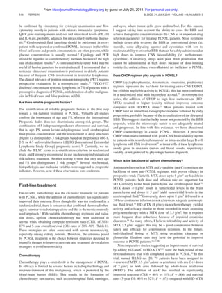 From bloodjournal.hematologylibrary.org by guest on July 25, 2011. For personal use only.
514

FERRERI

be conﬁrmed by vitrectomy for cytologic examination and ﬂow
cytometry, mostly in patients with primary intraocular lymphoma.
IgHV gene rearrangements analyses and intravitreal levels of IL-10
and IL-6 are, probably, adjuncts for intraocular lymphoma diagnosis.25 Cerebrospinal ﬂuid sampling should be performed in every
patient with suspected or conﬁrmed PCNSL. Increases in the white
blood cell count and protein concentrations are often present, while
glucose concentration is usually normal.3 Cytology and PCR
should be regarded as complementary methods because of the high
rate of discordant results.26 A contrasted whole-spine MRI may be
useful if lumbar puncture is contraindicated. I recommend that a
testicular ultrasound examination is performed in elderly patients
because of frequent CNS involvement in testicular lymphomas.
The clinical relevance of positron emission tomography (PET) requires
prospective evaluation. In a retrospective study,27 18FDG-PET
disclosed concomitant systemic lymphoma in 7% of patients with a
presumptive diagnosis of PCNSL, with detection of other malignancies in 5% of cases and false positives in 13%.
Are there reliable prognostic factors?

The identiﬁcation of reliable prognostic factors is the ﬁrst step
toward a risk-tailored treatment of PCNSL. Virtually all studies
conﬁrm the importance of age and PS, whereas the International
Prognostic Index does not discriminate among risk groups. The
combination of 5 independent predictors of response and survival,
that is, age, PS, serum lactate dehydrogenase level, cerebrospinal
ﬂuid protein concentration, and the involvement of deep structures
(Figure 1), distinguishes 3 risk groups based on the presence of 0-1,
2-3, or 4-5 unfavorable features (IELSG [International Extranodal
Lymphoma Study Group] prognostic score).28 Currently, we include the IELSG score as a stratiﬁcation criterion in randomized
trials, and I strongly recommend its use in choosing individualized
risk-tailored treatment. Another scoring system that only uses age
and PS also distinguishes 3 risk groups.29 Several biochemical,
histopathologic, and molecular variables were suggested as prognostic
indicators. However, none of these observations were conﬁrmed.

First-line treatment
For decades, radiotherapy was the exclusive treatment for patients
with PCNSL, while the addition of chemotherapy has signiﬁcantly
improved their outcome. Even though this was not conﬁrmed in a
randomized trial, there is consensus that combined chemoradiotherapy is superior to radiotherapy alone and this is the most commonly
used approach.1 With variable chemotherapy regimens and radiation doses, upfront chemoradiotherapy has been addressed in
several trials, obtaining complete remission rates (CRR) of 30%87% and 5-year overall survival (OS) rates of 30%-50% (Table 1).
These strategies are often associated with severe neurotoxicity,
especially among elderly patients. Therefore, the dilemma posed
by PCNSL treatment is the choice between strategies designed to
intensify therapy to improve cure rate and treatment de-escalation
strategies to avoid neurotoxicity.
Chemotherapy

Chemotherapy plays a central role in the management of PCNSL.
Its efﬁcacy is limited by several factors including the biology and
microenvironment of this malignancy, which is protected by the
blood-brain barrier (BBB). This results in the formation of
chemotherapy sanctuaries, such as cerebrospinal ﬂuid, meninges,

BLOOD, 21 JULY 2011 ⅐ VOLUME 118, NUMBER 3

and eyes, where tumor cells grow undisturbed. For this reason,
I suggest taking into account the ability to cross the BBB and
achieve therapeutic concentrations in the CNS as an important drug
selection parameter for treating PCNSL patients. Most regimens
include drugs able to cross the BBB at conventional doses (ie,
steroids, some alkylating agents) and cytostatics with low to
moderate ability to cross the BBB that can be safely administered at
high doses to improve CNS bioavailability (ie, methotrexate,
cytarabine). Conversely, drugs with poor BBB penetration that
cannot be administered at high doses because of dose-limiting
toxicity (ie, anthracyclines, vinca-alkaloids) are inefﬁcient in PCNSL.
Does CHOP regimen play any role in PCNSL?

CHOP (cyclophosphamide, doxorubicin, vincristine, prednisone)
regimen represents the backbone for treating extra-CNS DLBCL
but exhibits negligible activity in PCNSL; this has been conﬁrmed
in a randomized trial with incomplete accrual.30 In retrospective
series, the addition of CHOP to high-dose methotrexate (HDMTX) resulted in higher toxicity without improved outcome
compared with HD-MTX alone.31 Most patients treated with
CHOP have an immediate radiographic response followed by early
progression, probably because of the normalization of the disrupted
BBB. This suggests that the bulky tumor not protected by the BBB
responds, while the microscopic tumor is not adequately treated
and progresses. In line with this evidence, we have abandoned
CHOP chemotherapy in classic PCNSL. However, I prescribe
CHOP-rituximab combined with good CNS bioavailability agents
to patients with neurolymphomatosis5 or intravascular large B-cell
lymphoma with CNS involvement32 as tumor cells of these lymphomas
mostly grow in structures (nerves and blood vessels, respectively)
variably, or not, protected by physiologic barriers (Figure 4).
Which is the backbone of upfront chemotherapy?

Antimetabolites such as MTX and cytarabine (ara-C) constitute the
backbone of most anti-PCNSL regimens with proven efﬁcacy in
prospective trials (Table 1). MTX doses up to 8 g/m2 are feasible in
PCNSL patients; both dose and infusion rate are important for
MTX delivery to the brain parenchyma and cerebrospinal ﬂuid.33
MTX doses Ն 1 g/m2 result in tumoricidal levels in the brain
parenchyma and doses Ն 3 g/m2 yield tumoricidal levels in the
cerebrospinal ﬂuid.34 Conversely, doses up to 8 g/m2 delivered in a
24-hour continuous infusion do not achieve an adequate cerebrospinal ﬂuid level.35 HD-MTX (8 g/m2) monochemotherapy yielded
activity and efﬁcacy similar to those recorded in trials assessing
polychemotherapy with a MTX dose of 3.5 g/m2, but it requires
more frequent dose reductions because of impaired creatinine
clearance.36 As many others, I believe tolerability and activity of
MTX 3.5 g/m2 suggest this may be a good compromise between
safety and efﬁcacy for combination regimens. In the future,
individualized dosing of MTX using creatinine clearance or
glomerular ﬁltration rates may have the potential to improve
outcome in PCNSL patients.33,37,38
Noncomparative studies suggesting an improvement of survival
by adding HD–ara-C to HD-MTX3,39 were the background of the
ﬁrst randomized trial with completed accrual in PCNSL.40 In this
trial, named IELSG no. 20, 79 patients have been assigned to
4 courses of MTX 3.5 g/m2, alone or combined with ara-C (4 doses
of 2 g/m2) in both arms followed by whole-brain irradiation
(WBRT). The addition of ara-C has resulted in signiﬁcantly
improved response (CRR ϭ 46% vs 18%; P ϭ .006) and survival
rates (3-year OS: 46% vs 32%; P ϭ .07) compared with HD-MTX

 