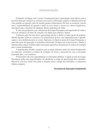APRESENTAÇÃO


       O domínio da língua, oral e escrita, é fundamental para a participação social efetiva, pois é
por meio dela que o homem se comunica, tem acesso à informação, expressa e defende pontos de
vista, partilha ou constrói visões de mundo, produz conhecimento. Por isso, ao ensiná-la, a escola
tem a responsabilidade de garantir a todos os seus alunos o acesso aos saberes lingüísticos,
necessários para o exercício da cidadania, direito inalienável de todos.
       É com essa perspectiva que o documento de Língua Portuguesa está organizado, de modo a
servir de referência, de fonte de consulta e de objeto para reflexão e debate.
       A primeira parte faz uma breve apresentação da área e define as linhas gerais da proposta.
Aborda questões relativas à natureza e às características da área, suas implicações para a aprendi-
zagem e seus desdobramentos no ensino. Apresenta os objetivos gerais de Língua Portuguesa, a
partir dos quais são apontados os conteúdos relacionados à Língua oral, Língua escrita e Análise e
reflexão sobre a língua. O último tópico dessa parte apresenta e fundamenta os critérios de avaliação
para o ensino fundamental.
       A segunda parte detalha a proposta, para as quatro primeiras séries do ensino fundamental,
em objetivos, conteúdos e critérios de avaliação, de forma a apresentá-los com a articulação
necessária para a sua coerência.
       O documento não trata separadamente as orientações didáticas. A opção na área de Língua
Portuguesa, pelas suas especificidades, foi abordá-las ao longo da apresentação dos conteúdos.
Buscou-se, com isso, tornar mais claras as relações entre a seleção dos conteúdos e o tratamento
didático proposto.

                                                          Secretaria de Educação Fundamental




                                                 15
 
