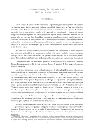 CARACTERIZAÇÃO DA ÁREA DE
                                     LÍNGUA PORTUGUESA

                                                      Introdução

      Desde o início da década de 80, o ensino de Língua Portuguesa na escola tem sido o centro
da discussão acerca da necessidade de melhorar a qualidade da educação no País. No ensino fun-
damental, o eixo da discussão, no que se refere ao fracasso escolar, tem sido a questão da leitura e
da escrita. Sabe-se que os índices brasileiros de repetência nas séries iniciais — inaceitáveis mesmo
em países muito mais pobres — estão diretamente ligados à dificuldade que a escola tem de
ensinar a ler e a escrever. Essa dificuldade expressa-se com clareza nos dois gargalos em que se
concentra a maior parte da repetência: no fim da primeira série (ou mesmo das duas primeiras) e na
quinta série. No primeiro, por dificuldade em alfabetizar; no segundo, por não conseguir garantir o
uso eficaz da linguagem, condição para que os alunos possam continuar a progredir até, pelo menos,
o fim da oitava série.

      Por outro lado, a dificuldade dos alunos universitários em compreender os textos propostos
para leitura e organizar idéias por escrito de forma legível levou universidades a trocar os testes de
múltipla escolha dos exames vestibulares por questões dissertativas e a não só aumentar o peso da
prova de redação na nota final como também a dar-lhe um tratamento praticamente eliminatório.

       Essas evidências de fracasso escolar apontam a necessidade da reestruturação do ensino de
Língua Portuguesa, com o objetivo de encontrar formas de garantir, de fato, a aprendizagem da
leitura e da escrita.

       Nos últimos dez anos, a quase-totalidade das redes de educação pública desenvolveu, sob a
forma de reorientação curricular ou de projetos de formação de professores em serviço (em geral
os dois), um grande esforço de revisão das práticas tradicionais de alfabetização inicial e de ensino
da Língua Portuguesa. Seja porque a demanda quantitativa já estava praticamente satisfeita — e
isso abria espaço para a questão da qualidade da educação —, seja porque a produção científica na
área tornou possível repensar sobre as questões envolvidas no ensino e na aprendizagem da língua,
o fato é que a discussão da qualidade do ensino avançou bastante. Daí estes Parâmetros Curriculares
Nacionais soarem como uma espécie de síntese do que foi possível aprender e avançar nesta
década, em que a democratização das oportunidades educacionais começa a ser levada em
consideração, em sua dimensão política, também no que diz respeito aos aspectos intra-escolares.

      Sem a pretensão de historiar a área, é possível descrever em linhas gerais o processo de
transformação das idéias que, nas últimas três décadas, têm circulado na escola e funcionado como
referência para a prática dos professores das séries iniciais.

       O conhecimento disponível nos anos 60 levava a buscar no aluno a causa do fracasso escolar
— o que tinha sua lógica, visto que para uma parte dos alunos o ensino parecia funcionar. Uma boa
ilustração dessa abordagem são os exercícios de — prontidão —. Pensava-se que aos alunos que
fracassavam devia faltar algo, sendo, então, necessário compensar esse déficit para que pudessem
aprender1 .
1. No Brasil, essa visão assumiu a forma didática de um conjunto de atividades mimeografadas que deveriam ser realizadas antes de
iniciar-se a alfabetização. Essas atividades, conhecidas como “prontidão para alfabetização”, costumavam ocupar o primeiro bimestre
da primeira série. A hipótese subjacente era de que o treino de um conjunto de habilidades psicomotoras produziria as condições
necessárias para aprender a ler e a escrever.
                                                                19
 