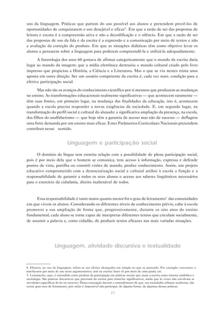 uso da linguagem. Práticas que partem do uso possível aos alunos e pretendem provê-los de
oportunidades de conquistarem o uso desejável e eficaz4 . Em que a razão de ser das propostas de
leitura e escuta é a compreensão ativa e não a decodificação e o silêncio. Em que a razão de ser
das propostas de uso da fala e da escrita é a expressão e a comunicação por meio de textos e não
a avaliação da correção do produto. Em que as situações didáticas têm como objetivo levar os
alunos a pensarem sobre a linguagem para poderem compreendê-la e utilizá-la adequadamente.

      A futurologia dos anos 60 gostava de afirmar categoricamente que o mundo da escrita daria
lugar ao mundo da imagem; que a mídia eletrônica destruiria o mundo cultural criado pelo livro
impresso que propiciou a História, a Ciência e a Literatura. Mas o que se viu nestes trinta anos
aponta em outra direção. Ser um usuário competente da escrita é, cada vez mais, condição para a
efetiva participação social.

       Mas não são os avanços do conhecimento científico por si mesmos que produzem as mudanças
no ensino. As transformações educacionais realmente significativas — que acontecem raramente —
têm suas fontes, em primeiro lugar, na mudança das finalidades da educação, isto é, acontecem
quando a escola precisa responder a novas exigências da sociedade. E, em segundo lugar, na
transformação do perfil social e cultural do alunado: a significativa ampliação da presença, na escola,
dos filhos do analfabetismo — que hoje têm a garantia de acesso mas não de sucesso — deflagrou
uma forte demanda por um ensino mais eficaz. Estes Parâmetros Curriculares Nacionais pretendem
contribuir nesse sentido.


                              Linguagem e participação social

      O domínio da língua tem estreita relação com a possibilidade de plena participação social,
pois é por meio dela que o homem se comunica, tem acesso à informação, expressa e defende
pontos de vista, partilha ou constrói visões de mundo, produz conhecimento. Assim, um projeto
educativo comprometido com a democratização social e cultural atribui à escola a função e a
responsabilidade de garantir a todos os seus alunos o acesso aos saberes lingüísticos necessários
para o exercício da cidadania, direito inalienável de todos.



      Essa responsabilidade é tanto maior quanto menor for o grau de letramento5 das comunidades
em que vivem os alunos. Considerando os diferentes níveis de conhecimento prévio, cabe à escola
promover a sua ampliação de forma que, progressivamente, durante os oito anos do ensino
fundamental, cada aluno se torne capaz de interpretar diferentes textos que circulam socialmente,
de assumir a palavra e, como cidadão, de produzir textos eficazes nas mais variadas situações.




                     Linguagem, atividade discursiva e textualidade


4. Eficácia, no uso da linguagem, refere-se aos efeitos alcançados em relação ao que se pretende. Por exemplo: convencer o
interlocutor por meio de um texto argumentativo, oral ou escrito; fazer rir por meio de uma piada; etc.
5. Letramento, aqui, é entendido como produto da participação em práticas sociais que usam a escrita como sistema simbólico e
tecnologia. São práticas discursivas que precisam da escrita para torná-las significativas, ainda que às vezes não envolvam as
atividades específicas de ler ou escrever. Dessa concepção decorre o entendimento de que, nas sociedades urbanas modernas, não
existe grau zero de letramento, pois nelas é impossível não participar, de alguma forma, de algumas dessas práticas.

                                                              21
 