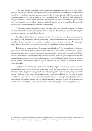 O discurso, quando produzido, manifesta-se lingüisticamente por meio de textos. Assim,
pode-se afirmar que texto é o produto da atividade discursiva oral ou escrita que forma um todo
significativo e acabado, qualquer que seja sua extensão. É uma seqüência verbal constituída por
um conjunto de relações que se estabelecem a partir da coesão8 e da coerência. Esse conjunto de
relações tem sido chamado de textualidade. Dessa forma, um texto só é um texto quando pode
ser compreendido como unidade significativa global, quando possui textualidade. Caso contrá-
rio, não passa de um amontoado aleatório de enunciados.

     O discurso possui um significado amplo: refere-se à atividade comunicativa que é realizada
numa determinada situação, abrangendo tanto o conjunto de enunciados que lhe deu origem
quanto as condições nas quais foi produzido.

      A produção de discursos não acontece no vazio. Ao contrário, todo discurso se relaciona,
de alguma forma, com os que já foram produzidos. Nesse sentido, os textos, como resultantes da
atividade discursiva, estão em constante e contínua relação uns com os outros. A esta relação
entre o texto produzido e os outros textos é que se tem chamado intertextualidade.

      Todo texto se organiza dentro de um determinado gênero9 . Os vários gêneros existentes,
por sua vez, constituem formas relativamente estáveis de enunciados, disponíveis na cultura,
caracterizados por três elementos: conteúdo temático, estilo e construção composicional. Pode-
se ainda afirmar que a noção de gêneros refere-se a “famílias” de textos que compartilham algumas
características comuns, embora heterogêneas, como visão geral da ação à qual o texto se articula,
tipo de suporte comunicativo, extensão, grau de literariedade, por exemplo, existindo em número
quase ilimitado.

      Os gêneros são determinados historicamente. As intenções comunicativas, como parte das
condições de produção dos discursos, geram usos sociais que determinam os gêneros que darão
forma aos textos. É por isso que, quando um texto começa com “era uma vez”, ninguém duvida
de que está diante de um conto, porque todos conhecem tal gênero. Diante da expressão “senhoras
e senhores”, a expectativa é ouvir um pronunciamento público ou uma apresentação de espetáculo,
pois sabe-se que nesses gêneros o texto, inequivocamente, tem essa fórmula inicial. Do mesmo
modo, pode-se reconhecer outros gêneros como cartas, reportagens, anúncios, poemas, etc.




8. Coesão, neste documento, diz respeito ao conjunto de recursos por meio dos quais as sentenças se interligam, formando um texto.
9. O termo “gênero” é utilizado aqui como proposto por Bakthin e desenvolvido por Bronckart e Schneuwly.


                                                               23
 