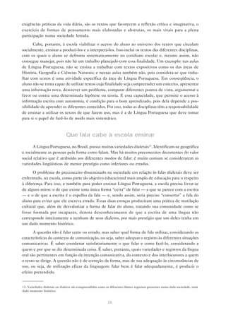 exigências práticas da vida diária, são os textos que favorecem a reflexão crítica e imaginativa, o
exercício de formas de pensamento mais elaboradas e abstratas, os mais vitais para a plena
participação numa sociedade letrada.

       Cabe, portanto, à escola viabilizar o acesso do aluno ao universo dos textos que circulam
socialmente, ensinar a produzi-los e a interpretá-los. Isso inclui os textos das diferentes disciplinas,
com os quais o aluno se defronta sistematicamente no cotidiano escolar e, mesmo assim, não
consegue manejar, pois não há um trabalho planejado com essa finalidade. Um exemplo: nas aulas
de Língua Portuguesa, não se ensina a trabalhar com textos expositivos como os das áreas de
História, Geografia e Ciências Naturais; e nessas aulas também não, pois considera-se que traba-
lhar com textos é uma atividade específica da área de Língua Portuguesa. Em conseqüência, o
aluno não se torna capaz de utilizar textos cuja finalidade seja compreender um conceito, apresentar
uma informação nova, descrever um problema, comparar diferentes pontos de vista, argumentar a
favor ou contra uma determinada hipótese ou teoria. E essa capacidade, que permite o acesso à
informação escrita com autonomia, é condição para o bom aprendizado, pois dela depende a pos-
sibilidade de aprender os diferentes conteúdos. Por isso, todas as disciplinas têm a responsabilidade
de ensinar a utilizar os textos de que fazem uso, mas é a de Língua Portuguesa que deve tomar
para si o papel de fazê-lo de modo mais sistemático.



                               Que fala cabe à escola ensinar
       A Língua Portuguesa, no Brasil, possui muitas variedades dialetais13. Identificam-se geográfica
e socialmente as pessoas pela forma como falam. Mas há muitos preconceitos decorrentes do valor
social relativo que é atribuído aos diferentes modos de falar: é muito comum se considerarem as
variedades lingüísticas de menor prestígio como inferiores ou erradas.

      O problema do preconceito disseminado na sociedade em relação às falas dialetais deve ser
enfrentado, na escola, como parte do objetivo educacional mais amplo de educação para o respeito
à diferença. Para isso, e também para poder ensinar Língua Portuguesa, a escola precisa livrar-se
de alguns mitos: o de que existe uma única forma “certa” de falar — a que se parece com a escrita
— e o de que a escrita é o espelho da fala — e, sendo assim, seria preciso “consertar” a fala do
aluno para evitar que ele escreva errado. Essas duas crenças produziram uma prática de mutilação
cultural que, além de desvalorizar a forma de falar do aluno, tratando sua comunidade como se
fosse formada por incapazes, denota desconhecimento de que a escrita de uma língua não
corresponde inteiramente a nenhum de seus dialetos, por mais prestígio que um deles tenha em
um dado momento histórico.

       A questão não é falar certo ou errado, mas saber qual forma de fala utilizar, considerando as
características do contexto de comunicação, ou seja, saber adequar o registro às diferentes situações
comunicativas. É saber coordenar satisfatoriamente o que falar e como fazê-lo, considerando a
quem e por que se diz determinada coisa. É saber, portanto, quais variedades e registros da língua
oral são pertinentes em função da intenção comunicativa, do contexto e dos interlocutores a quem
o texto se dirige. A questão não é de correção da forma, mas de sua adequação às circunstâncias de
uso, ou seja, de utilização eficaz da linguagem: falar bem é falar adequadamente, é produzir o
efeito pretendido.


13. Variedades dialetais ou dialetos são compreendidos como os diferentes falares regionais presentes numa dada sociedade, num
dado momento histórico.


                                                             26
 