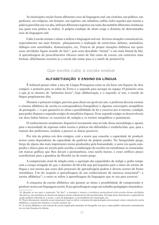 As instituições sociais fazem diferentes usos da linguagem oral: um cientista, um político, um
professor, um religioso, um feirante, um repórter, um radialista, enfim, todos aqueles que tomam a
palavra para falar em voz alta, utilizam diferentes registros em razão das também diferentes instâncias
nas quais essa prática se realiza. A própria condição de aluno exige o domínio de determinados
usos da linguagem oral.

      Cabe à escola ensinar o aluno a utilizar a linguagem oral nas diversas situações comunicativas,
especialmente nas mais formais: planejamento e realização de entrevistas, debates, seminários,
diálogos com autoridades, dramatizações, etc. Trata-se de propor situações didáticas nas quais
essas atividades façam sentido de fato14 , pois seria descabido “treinar” o uso mais formal da fala.
A aprendizagem de procedimentos eficazes tanto de fala como de escuta, em contextos mais
formais, dificilmente ocorrerá se a escola não tomar para si a tarefa de promovê-la.



                              Que escrita cabe à escola ensinar

                            ALFABETIZAÇÃO E ENSINO DA LÍNGUA

      É habitual pensar sobre a área de Língua Portuguesa como se ela fosse um foguete de dois
estágios: o primeiro para se soltar da Terra e o segundo para navegar no espaço. O primeiro seria
o que já se chamou de “primeiras letras”, hoje alfabetização, e o segundo, aí sim, o estudo da
língua propriamente dita.
       Durante o primeiro estágio, previsto para durar em geral um ano, o professor deveria ensinar
o sistema alfabético de escrita (a correspondência fonográfica) e algumas convenções ortográficas
do português — o que garantiria ao aluno a possibilidade de ler e escrever por si mesmo, condição
para poder disparar o segundo estágio do metafórico foguete. Esse segundo estágio se desenvolveria
em duas linhas básicas: os exercícios de redação e os treinos ortográficos e gramaticais.
      O conhecimento atualmente disponível recomenda uma revisão dessa metodologia e aponta
para a necessidade de repensar sobre teorias e práticas tão difundidas e estabelecidas, que, para a
maioria dos professores, tendem a parecer as únicas possíveis.
      Por trás da prática em dois estágios, está a teoria que concebe a capacidade de produzir
textos como dependente da capacidade de grafá-los de próprio punho. Na Antiguidade grega,
berço de alguns dos mais importantes textos produzidos pela humanidade, o autor era quem com-
punha e ditava para ser escrito pelo escriba; a colaboração do escriba era transformar os enunciados
em marcas gráficas que lhes davam a permanência, uma tarefa menor, e esses artífices pouco
contribuíram para a grandeza da filosofia ou do teatro grego.
       A compreensão atual da relação entre a aquisição das capacidades de redigir e grafar rompe
com a crença arraigada de que o domínio do bê-á-bá seja pré-requisito para o início do ensino de
língua e nos mostra que esses dois processos de aprendizagem podem e devem ocorrer de forma
simultânea. Um diz respeito à aprendizagem de um conhecimento de natureza notacional15 : a
escrita alfabética16 ; o outro se refere à aprendizagem da linguagem que se usa para escrever.

     A conquista da escrita alfabética não garante ao aluno a possibilidade de compreender e
produzir textos em linguagem escrita. Essa aprendizagem exige um trabalho pedagógico sistemático.
14. Quando se usa aqui a expressão “de fato”, a intenção é marcar a existência sociocultural extra-escolar dessas atividades
discursivas, sua existência no interior de práticas sociais comunicativas não-escolarizadas. Ao longo deste documento a expressão foi
usada também referindo-se a textos, a usos da linguagem, a circunstâncias de enunciação, etc.
15. Neste documento, entende-se por notacional o que se refere a sistemas de representação convencional, como o sistema de escrita
alfabético, a escrita dos números, a escrita musical, etc.
16. A escrita alfabética é um sistema de escrita regido pelo princípio da fonografia, em que o signo gráfico representa normalmente
um ou mais fonemas do idioma.

                                                                 27
 