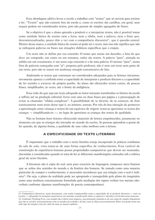 Essa abordagem aditiva levou a escola a trabalhar com “textos” que só servem para ensinar
a ler. “Textos” que não existem fora da escola e, como os escritos das cartilhas, em geral, nem
sequer podem ser considerados textos, pois não passam de simples agregados de frases.

      Se o objetivo é que o aluno aprenda a produzir e a interpretar textos, não é possível tomar
como unidade básica de ensino nem a letra, nem a sílaba, nem a palavra, nem a frase que,
descontextualizadas, pouco têm a ver com a competência discursiva21 , que é questão central.
Dentro desse marco, a unidade básica de ensino só pode ser o texto, mas isso não significa que não
se enfoquem palavras ou frases nas situações didáticas específicas que o exijam.

       Um texto não se define por sua extensão. O nome que assina um desenho, a lista do que
deve ser comprado, um conto ou um romance, todos são textos. A palavra “pare”, pintada no
asfalto em um cruzamento, é um texto cuja extensão é a de uma palavra. O mesmo “pare”, numa
lista de palavras começadas com “p”, proposta pelo professor, não é nem um texto nem parte de
um texto, pois não se insere em nenhuma situação comunicativa de fato.

       Analisando os textos que costumam ser considerados adequados para os leitores iniciantes,
novamente aparece a confusão entre a capacidade de interpretar e produzir discurso e a capacidade
de ler sozinho e escrever de próprio punho. Ao aluno são oferecidos textos curtos, de poucas
frases, simplificados, às vezes, até o limite da indigência.

      Essa visão do que seja um texto adequado ao leitor iniciante transbordou os limites da escola
e influiu até na produção editorial: livros com uma ou duas frases por página e a preocupação de
evitar as chamadas “sílabas complexas”. A possibilidade de se divertir, de se comover, de fruir
esteticamente num texto desse tipo é, no mínimo, remota. Por trás da boa intenção de promover
a aproximação entre crianças e textos há um equívoco de origem: tenta-se aproximar os textos das
crianças — simplificando-os —, no lugar de aproximar as crianças dos textos de qualidade.

      Não se formam bons leitores oferecendo materiais de leitura empobrecidos, justamente no
momento em que as crianças são iniciadas no mundo da escrita. As pessoas aprendem a gostar de
ler quando, de alguma forma, a qualidade de suas vidas melhora com a leitura.

                          A ESPECIFICIDADE DO TEXTO LITERÁRIO

      É importante que o trabalho com o texto literário esteja incorporado às práticas cotidianas
da sala de aula, visto tratar-se de uma forma específica de conhecimento. Essa variável de
constituição da experiência humana possui propriedades compositivas que devem ser mostradas,
discutidas e consideradas quando se trata de ler as diferentes manifestações colocadas sob a rubrica
geral de texto literário.

       A literatura não é cópia do real, nem puro exercício de linguagem, tampouco mera fantasia
que se asilou dos sentidos do mundo e da história dos homens. Se tomada como uma maneira
particular de compor o conhecimento, é necessário reconhecer que sua relação com o real é indi-
reta22. Ou seja, o plano da realidade pode ser apropriado e transgredido pelo plano do imaginário
como uma instância concretamente formulada pela mediação dos signos verbais (ou mesmo não-
verbais conforme algumas manifestações da poesia contemporânea).


21. Competência discursiva, neste documento, está sendo compreendida como a capacidade de se produzir discursos — orais ou
escritos — adequados às situações enunciativas em questão, considerando todos os aspectos e decisões envolvidos nesse processo.
22. Conforme Northrop Frye, essa relação não é direta nem negativa, mas potencial, tratando-se de um corpo de criações hipotéticas
que não se envolve necessariamente com os mundos da verdade e do fato, nem se afasta necessariamente deles, mas pode entrar em
todo tipo de relações com ele, indo do mais ao menos explícito.
                                                               29
 