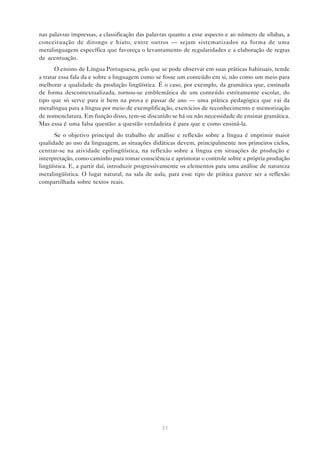 nas palavras impressas, a classificação das palavras quanto a esse aspecto e ao número de sílabas, a
conceituação de ditongo e hiato, entre outros — sejam sistematizados na forma de uma
metalinguagem específica que favoreça o levantamento de regularidades e a elaboração de regras
de acentuação.
       O ensino de Língua Portuguesa, pelo que se pode observar em suas práticas habituais, tende
a tratar essa fala da e sobre a linguagem como se fosse um conteúdo em si, não como um meio para
melhorar a qualidade da produção lingüística. É o caso, por exemplo, da gramática que, ensinada
de forma descontextualizada, tornou-se emblemática de um conteúdo estritamente escolar, do
tipo que só serve para ir bem na prova e passar de ano — uma prática pedagógica que vai da
metalíngua para a língua por meio de exemplificação, exercícios de reconhecimento e memorização
de nomenclatura. Em função disso, tem-se discutido se há ou não necessidade de ensinar gramática.
Mas essa é uma falsa questão: a questão verdadeira é para que e como ensiná-la.
      Se o objetivo principal do trabalho de análise e reflexão sobre a língua é imprimir maior
qualidade ao uso da linguagem, as situações didáticas devem, principalmente nos primeiros ciclos,
centrar-se na atividade epilingüística, na reflexão sobre a língua em situações de produção e
interpretação, como caminho para tomar consciência e aprimorar o controle sobre a própria produção
lingüística. E, a partir daí, introduzir progressivamente os elementos para uma análise de natureza
metalingüística. O lugar natural, na sala de aula, para esse tipo de prática parece ser a reflexão
compartilhada sobre textos reais.




                                                 31
 