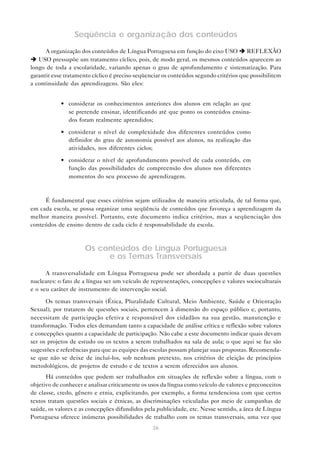 Seqüência e organização dos conteúdos
      A organização dos conteúdos de Língua Portuguesa em função do eixo USO è REFLEXÃO
è USO pressupõe um tratamento cíclico, pois, de modo geral, os mesmos conteúdos aparecem ao
longo de toda a escolaridade, variando apenas o grau de aprofundamento e sistematização. Para
garantir esse tratamento cíclico é preciso seqüenciar os conteúdos segundo critérios que possibilitem
a continuidade das aprendizagens. São eles:


            • considerar os conhecimentos anteriores dos alunos em relação ao que
              se pretende ensinar, identificando até que ponto os conteúdos ensina-
              dos foram realmente aprendidos;

            • considerar o nível de complexidade dos diferentes conteúdos como
              definidor do grau de autonomia possível aos alunos, na realização das
              atividades, nos diferentes ciclos;

            • considerar o nível de aprofundamento possível de cada conteúdo, em
              função das possibilidades de compreensão dos alunos nos diferentes
              momentos do seu processo de aprendizagem.



     É fundamental que esses critérios sejam utilizados de maneira articulada, de tal forma que,
em cada escola, se possa organizar uma seqüência de conteúdos que favoreça a aprendizagem da
melhor maneira possível. Portanto, este documento indica critérios, mas a seqüenciação dos
conteúdos de ensino dentro de cada ciclo é responsabilidade da escola.



                     Os conteúdos de Língua Portuguesa
                          e os Temas Transversais

      A transversalidade em Língua Portuguesa pode ser abordada a partir de duas questões
nucleares: o fato de a língua ser um veículo de representações, concepções e valores socioculturais
e o seu caráter de instrumento de intervenção social.

      Os temas transversais (Ética, Pluralidade Cultural, Meio Ambiente, Saúde e Orientação
Sexual), por tratarem de questões sociais, pertencem à dimensão do espaço público e, portanto,
necessitam de participação efetiva e responsável dos cidadãos na sua gestão, manutenção e
transformação. Todos eles demandam tanto a capacidade de análise crítica e reflexão sobre valores
e concepções quanto a capacidade de participação. Não cabe a este documento indicar quais devam
ser os projetos de estudo ou os textos a serem trabalhados na sala de aula; o que aqui se faz são
sugestões e referências para que as equipes das escolas possam planejar suas propostas. Recomenda-
se que não se deixe de incluí-los, sob nenhum pretexto, nos critérios de eleição de princípios
metodológicos, de projetos de estudo e de textos a serem oferecidos aos alunos.
      Há conteúdos que podem ser trabalhados em situações de reflexão sobre a língua, com o
objetivo de conhecer e analisar criticamente os usos da língua como veículo de valores e preconceitos
de classe, credo, gênero e etnia, explicitando, por exemplo, a forma tendenciosa com que certos
textos tratam questões sociais e étnicas, as discriminações veiculadas por meio de campanhas de
saúde, os valores e as concepções difundidos pela publicidade, etc. Nesse sentido, a área de Língua
Portuguesa oferece inúmeras possibilidades de trabalho com os temas transversais, uma vez que
                                                 36
 