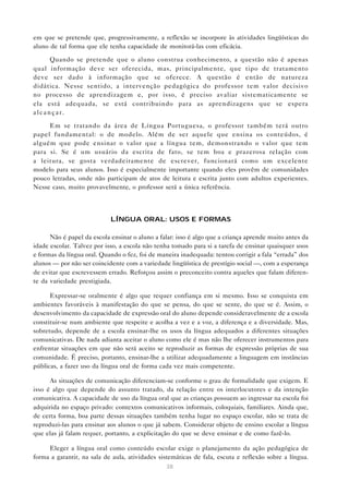 em que se pretende que, progressivamente, a reflexão se incorpore às atividades lingüísticas do
aluno de tal forma que ele tenha capacidade de monitorá-las com eficácia.

     Quando se pretende que o aluno construa conhecimento, a questão não é apenas
qual informação deve ser oferecida, mas, principalmente, que tipo de tratamento
deve ser dado à informação que se oferece. A questão é então de natureza
didática. Nesse sentido, a intervenção pedagógica do professor tem valor decisivo
no processo de aprendizagem e, por isso, é preciso avaliar sistematicamente se
ela está adequada, se está contribuindo para as aprendizagens que se espera
alcançar.

     Em se tratando da área de Língua Portuguesa, o professor também terá outro
papel fundamental: o de modelo. Além de ser aquele que ensina os conteúdos, é
alguém que pode ensinar o valor que a língua tem, demonstrando o valor que tem
para si. Se é um usuário da escrita de fato, se tem boa e prazerosa relação com
a leitura, se gosta verdadeiramente de escrever, funcionará como um excelente
modelo para seus alunos. Isso é especialmente importante quando eles provêm de comunidades
pouco letradas, onde não participam de atos de leitura e escrita junto com adultos experientes.
Nesse caso, muito provavelmente, o professor será a única referência.



                            LÍNGUA ORAL: USOS E FORMAS

      Não é papel da escola ensinar o aluno a falar: isso é algo que a criança aprende muito antes da
idade escolar. Talvez por isso, a escola não tenha tomado para si a tarefa de ensinar quaisquer usos
e formas da língua oral. Quando o fez, foi de maneira inadequada: tentou corrigir a fala “errada” dos
alunos — por não ser coincidente com a variedade lingüística de prestígio social —, com a esperança
de evitar que escrevessem errado. Reforçou assim o preconceito contra aqueles que falam diferen-
te da variedade prestigiada.

      Expressar-se oralmente é algo que requer confiança em si mesmo. Isso se conquista em
ambientes favoráveis à manifestação do que se pensa, do que se sente, do que se é. Assim, o
desenvolvimento da capacidade de expressão oral do aluno depende consideravelmente de a escola
constituir-se num ambiente que respeite e acolha a vez e a voz, a diferença e a diversidade. Mas,
sobretudo, depende de a escola ensinar-lhe os usos da língua adequados a diferentes situações
comunicativas. De nada adianta aceitar o aluno como ele é mas não lhe oferecer instrumentos para
enfrentar situações em que não será aceito se reproduzir as formas de expressão próprias de sua
comunidade. É preciso, portanto, ensinar-lhe a utilizar adequadamente a linguagem em instâncias
públicas, a fazer uso da língua oral de forma cada vez mais competente.

      As situações de comunicação diferenciam-se conforme o grau de formalidade que exigem. E
isso é algo que depende do assunto tratado, da relação entre os interlocutores e da intenção
comunicativa. A capacidade de uso da língua oral que as crianças possuem ao ingressar na escola foi
adquirida no espaço privado: contextos comunicativos informais, coloquiais, familiares. Ainda que,
de certa forma, boa parte dessas situações também tenha lugar no espaço escolar, não se trata de
reproduzi-las para ensinar aos alunos o que já sabem. Considerar objeto de ensino escolar a língua
que elas já falam requer, portanto, a explicitação do que se deve ensinar e de como fazê-lo.

     Eleger a língua oral como conteúdo escolar exige o planejamento da ação pedagógica de
forma a garantir, na sala de aula, atividades sistemáticas de fala, escuta e reflexão sobre a língua.
                                                38
 