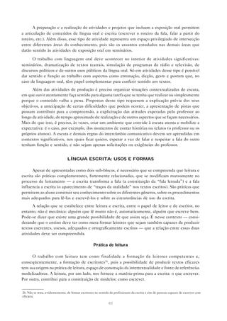 A preparação e a realização de atividades e projetos que incluam a exposição oral permitem
a articulação de conteúdos de língua oral e escrita (escrever o roteiro da fala, falar a partir do
roteiro, etc.). Além disso, esse tipo de atividade representa um espaço privilegiado de intersecção
entre diferentes áreas do conhecimento, pois são os assuntos estudados nas demais áreas que
darão sentido às atividades de exposição oral em seminários.

      O trabalho com linguagem oral deve acontecer no interior de atividades significativas:
seminários, dramatização de textos teatrais, simulação de programas de rádio e televisão, de
discursos políticos e de outros usos públicos da língua oral. Só em atividades desse tipo é possível
dar sentido e função ao trabalho com aspectos como entonação, dicção, gesto e postura que, no
caso da linguagem oral, têm papel complementar para conferir sentido aos textos.
      Além das atividades de produção é preciso organizar situações contextualizadas de escuta,
em que ouvir atentamente faça sentido para alguma tarefa que se tenha que realizar ou simplesmente
porque o conteúdo valha a pena. Propostas desse tipo requerem a explicação prévia dos seus
objetivos, a antecipação de certas dificuldades que podem ocorrer, a apresentação de pistas que
possam contribuir para a compreensão, a explicitação das atitudes esperadas pelo professor ao
longo da atividade, do tempo aproximado de realização e de outros aspectos que se façam necessários.
Mais do que isso, é preciso, às vezes, criar um ambiente que convide à escuta atenta e mobilize a
expectativa: é o caso, por exemplo, dos momentos de contar histórias ou relatos (o professor ou os
próprios alunos). A escuta e demais regras do intercâmbio comunicativo devem ser aprendidas em
contextos significativos, nos quais ficar quieto, esperar a vez de falar e respeitar a fala do outro
tenham função e sentido, e não sejam apenas solicitações ou exigências do professor.


                                 LÍNGUA ESCRITA: USOS E FORMAS

       Apesar de apresentadas como dois sub-blocos, é necessário que se compreenda que leitura e
escrita são práticas complementares, fortemente relacionadas, que se modificam mutuamente no
processo de letramento — a escrita transforma a fala (a constituição da “fala letrada”) e a fala
influencia a escrita (o aparecimento de “traços da oralidade” nos textos escritos). São práticas que
permitem ao aluno construir seu conhecimento sobre os diferentes gêneros, sobre os procedimentos
mais adequados para lê-los e escrevê-los e sobre as circunstâncias de uso da escrita.
      A relação que se estabelece entre leitura e escrita, entre o papel de leitor e de escritor, no
entanto, não é mecânica: alguém que lê muito não é, automaticamente, alguém que escreve bem.
Pode-se dizer que existe uma grande possibilidade de que assim seja. É nesse contexto — consi-
derando que o ensino deve ter como meta formar leitores que sejam também capazes de produzir
textos coerentes, coesos, adequados e ortograficamente escritos — que a relação entre essas duas
atividades deve ser compreendida.

                                                    Prática de leitura

      O trabalho com leitura tem como finalidade a formação de leitores competentes e,
conseqüentemente, a formação de escritores26 , pois a possibilidade de produzir textos eficazes
tem sua origem na prática de leitura, espaço de construção da intertextualidade e fonte de referências
modelizadoras. A leitura, por um lado, nos fornece a matéria-prima para a escrita: o que escrever.
Por outro, contribui para a constituição de modelos: como escrever.


26. Não se trata, evidentemente, de formar escritores no sentido de profissionais da escrita e sim de pessoas capazes de escrever com
eficácia.

                                                                40
 