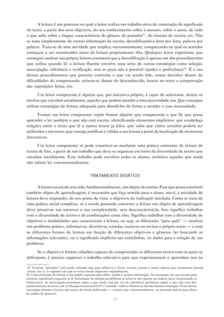 A leitura é um processo no qual o leitor realiza um trabalho ativo de construção do significado
do texto, a partir dos seus objetivos, do seu conhecimento sobre o assunto, sobre o autor, de tudo
o que sabe sobre a língua: características do gênero, do portador27 , do sistema de escrita, etc. Não
se trata simplesmente de extrair informação da escrita, decodificando-a letra por letra, palavra por
palavra. Trata-se de uma atividade que implica, necessariamente, compreensão na qual os sentidos
começam a ser constituídos antes da leitura propriamente dita. Qualquer leitor experiente que
conseguir analisar sua própria leitura constatará que a decodificação é apenas um dos procedimentos
que utiliza quando lê: a leitura fluente envolve uma série de outras estratégias como seleção,
antecipação, inferência e verificação, sem as quais não é possível rapidez e proficiência28 . É o uso
desses procedimentos que permite controlar o que vai sendo lido, tomar decisões diante de
dificuldades de compreensão, arriscar-se diante do desconhecido, buscar no texto a comprovação
das suposições feitas, etc.

       Um leitor competente é alguém que, por iniciativa própria, é capaz de selecionar, dentre os
trechos que circulam socialmente, aqueles que podem atender a uma necessidade sua. Que consegue
utilizar estratégias de leitura adequada para abordá-los de forma a atender a essa necessidade.

      Formar um leitor competente supõe formar alguém que compreenda o que lê; que possa
aprender a ler também o que não está escrito, identificando elementos implícitos; que estabeleça
relações entre o texto que lê e outros textos já lidos; que saiba que vários sentidos podem ser
atribuídos a um texto; que consiga justificar e validar a sua leitura a partir da localização de elementos
discursivos.
      Um leitor competente só pode constituir-se mediante uma prática constante de leitura de
textos de fato, a partir de um trabalho que deve se organizar em torno da diversidade de textos que
circulam socialmente. Esse trabalho pode envolver todos os alunos, inclusive aqueles que ainda
não sabem ler convencionalmente.


                                               TRATAMENTO DIDÁTICO

       A leitura na escola tem sido, fundamentalmente, um objeto de ensino. Para que possa constituir
também objeto de aprendizagem, é necessário que faça sentido para o aluno, isto é, a atividade de
leitura deve responder, do seu ponto de vista, a objetivos de realização imediata. Como se trata de
uma prática social complexa, se a escola pretende converter a leitura em objeto de aprendizagem
deve preservar sua natureza e sua complexidade, sem descaracterizá-la. Isso significa trabalhar
com a diversidade de textos e de combinações entre eles. Significa trabalhar com a diversidade de
objetivos e modalidades que caracterizam a leitura, ou seja, os diferentes “para quês” — resolver
um problema prático, informar-se, divertir-se, estudar, escrever ou revisar o próprio texto — e com
as diferentes formas de leitura em função de diferentes objetivos e gêneros: ler buscando as
informações relevantes, ou o significado implícito nas entrelinhas, ou dados para a solução de um
problema.

      Se o objetivo é formar cidadãos capazes de compreender os diferentes textos com os quais se
defrontam, é preciso organizar o trabalho educativo para que experimentem e aprendam isso na

 27. O termo “portador” está sendo utilizado aqui para referir-se a livros, revistas, jornais e outros objetos que usualmente portam
 textos, isto é, os suportes em que os textos foram impressos originalmente.
28. Uma estratégia de leitura é um amplo esquema para obter, avaliar e utilizar informação. As estratégias são um recurso para
construir significado enquanto se lê. Estratégias de seleção possibilitam ao leitor se ater apenas aos índices úteis, desprezando os
irrelevantes; de antecipação permitem supor o que ainda está por vir; de inferência permitem captar o que não está dito
explicitamente no texto e de verificação tornam possível o “controle” sobre a eficácia ou não das demais estratégias. O uso dessas
estratégias durante a leitura não ocorre de forma deliberada — a menos que, intencionalmente, se pretenda fazê-lo para efeito
de análise do processo.
                                                                41
 