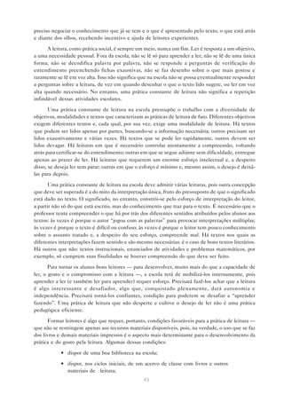 preciso negociar o conhecimento que já se tem e o que é apresentado pelo texto, o que está atrás
e diante dos olhos, recebendo incentivo e ajuda de leitores experientes.

      A leitura, como prática social, é sempre um meio, nunca um fim. Ler é resposta a um objetivo,
a uma necessidade pessoal. Fora da escola, não se lê só para aprender a ler, não se lê de uma única
forma, não se decodifica palavra por palavra, não se responde a perguntas de verificação do
entendimento preenchendo fichas exaustivas, não se faz desenho sobre o que mais gostou e
raramente se lê em voz alta. Isso não significa que na escola não se possa eventualmente responder
a perguntas sobre a leitura, de vez em quando desenhar o que o texto lido sugere, ou ler em voz
alta quando necessário. No entanto, uma prática constante de leitura não significa a repetição
infindável dessas atividades escolares.

       Uma prática constante de leitura na escola pressupõe o trabalho com a diversidade de
objetivos, modalidades e textos que caracterizam as práticas de leitura de fato. Diferentes objetivos
exigem diferentes textos e, cada qual, por sua vez, exige uma modalidade de leitura. Há textos
que podem ser lidos apenas por partes, buscando-se a informação necessária; outros precisam ser
lidos exaustivamente e várias vezes. Há textos que se pode ler rapidamente, outros devem ser
lidos devagar. Há leituras em que é necessário controlar atentamente a compreensão, voltando
atrás para certificar-se do entendimento; outras em que se segue adiante sem dificuldade, entregue
apenas ao prazer de ler. Há leituras que requerem um enorme esforço intelectual e, a despeito
disso, se deseja ler sem parar; outras em que o esforço é mínimo e, mesmo assim, o desejo é deixá-
las para depois.

       Uma prática constante de leitura na escola deve admitir várias leituras, pois outra concepção
que deve ser superada é a do mito da interpretação única, fruto do pressuposto de que o significado
está dado no texto. O significado, no entanto, constrói-se pelo esforço de interpretação do leitor,
a partir não só do que está escrito, mas do conhecimento que traz para o texto. É necessário que o
professor tente compreender o que há por trás dos diferentes sentidos atribuídos pelos alunos aos
textos: às vezes é porque o autor “jogou com as palavras” para provocar interpretações múltiplas;
às vezes é porque o texto é difícil ou confuso; às vezes é porque o leitor tem pouco conhecimento
sobre o assunto tratado e, a despeito do seu esforço, compreende mal. Há textos nos quais as
diferentes interpretações fazem sentido e são mesmo necessárias: é o caso de bons textos literários.
Há outros que não: textos instrucionais, enunciados de atividades e problemas matemáticos, por
exemplo, só cumprem suas finalidades se houver compreensão do que deve ser feito.

       Para tornar os alunos bons leitores — para desenvolver, muito mais do que a capacidade de
ler, o gosto e o compromisso com a leitura —, a escola terá de mobilizá-los internamente, pois
aprender a ler (e também ler para aprender) requer esforço. Precisará fazê-los achar que a leitura
é algo interessante e desafiador, algo que, conquistado plenamente, dará autonomia e
independência. Precisará torná-los confiantes, condição para poderem se desafiar a “aprender
fazendo”. Uma prática de leitura que não desperte e cultive o desejo de ler não é uma prática
pedagógica eficiente.

       Formar leitores é algo que requer, portanto, condições favoráveis para a prática de leitura —
que não se restringem apenas aos recursos materiais disponíveis, pois, na verdade, o uso que se faz
dos livros e demais materiais impressos é o aspecto mais determinante para o desenvolvimento da
prática e do gosto pela leitura. Algumas dessas condições:

            • dispor de uma boa biblioteca na escola;

            • dispor, nos ciclos iniciais, de um acervo de classe com livros e outros
              materiais de leitura;
                                                  43
 