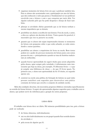 • organizar momentos de leitura livre em que o professor também leia.
              Para os alunos não acostumados com a participação em atos de leitura,
              que não conhecem o valor que possui, é fundamental ver seu professor
              envolvido com a leitura e com o que conquista por meio dela. Ver
              alguém seduzido pelo que faz pode despertar o desejo de fazer tam-
              bém;

            • planejar as atividades diárias garantindo que as de leitura tenham a
              mesma importância que as demais;

            • possibilitar aos alunos a escolha de suas leituras. Fora da escola, o autor,
              a obra ou o gênero são decisões do leitor. Tanto quanto for possível, é
              necessário que isso se preserve na escola;

            • garantir que os alunos não sejam importunados durante os momentos
              de leitura com perguntas sobre o que estão achando, se estão enten-
              dendo e outras questões;

            • possibilitar aos alunos o empréstimo de livros na escola. Bons textos
              podem ter o poder de provocar momentos de leitura junto com outras
              pessoas da casa — principalmente quando se trata de histórias tradicio-
              nais já conhecidas;

            • quando houver oportunidade de sugerir títulos para serem adquiridos
              pelos alunos, optar sempre pela variedade: é infinitamente mais inte-
              ressante que haja na classe, por exemplo, 35 diferentes livros — o que
              já compõe uma biblioteca de classe — do que 35 livros iguais. No
              primeiro caso, o aluno tem oportunidade de ler 35 títulos, no segundo
              apenas um;

            • construir na escola uma política de formação de leitores na qual todos
              possam contribuir com sugestões para desenvolver uma prática
              constante de leitura que envolva o conjunto da unidade escolar.

      Além das condições descritas, são necessárias propostas didáticas orientadas especificamente
no sentido de formar leitores. A seguir são apresentadas algumas sugestões para o trabalho com os
alunos, que podem servir de referência para a geração de outras propostas.




                                           Leitura diária

     O trabalho com leitura deve ser diário. Há inúmeras possibilidades para isso, pois a leitura
pode ser realizada:

            • de forma silenciosa, individualmente;
            • em voz alta (individualmente ou em grupo) quando fizer sentido dentro
              da atividade; e
            • pela escuta de alguém que lê.


                                                 44
 