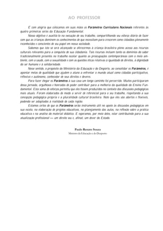 AO PROFESSOR

       É com alegria que colocamos em suas mãos os Parâmetros Curriculares Nacionais referentes às
quatro primeiras séries da Educação Fundamental.
       Nosso objetivo é auxiliá-lo na execução de seu trabalho, compartilhando seu esforço diário de fazer
com que as crianças dominem os conhecimentos de que necessitam para crescerem como cidadãos plenamente
reconhecidos e conscientes de seu papel em nossa sociedade.
       Sabemos que isto só será alcançado se oferecermos à criança brasileira pleno acesso aos recursos
culturais relevantes para a conquista de sua cidadania. Tais recursos incluem tanto os domínios do saber
tradicionalmente presentes no trabalho escolar quanto as preocupações contemporâneas com o meio am-
biente, com a saúde, com a sexualidade e com as questões éticas relativas à igualdade de direitos, à dignidade
do ser humano e à solidariedade.
       Nesse sentido, o propósito do Ministério da Educação e do Desporto, ao consolidar os Parâmetros, é
apontar metas de qualidade que ajudem o aluno a enfrentar o mundo atual como cidadão participativo,
reflexivo e autônomo, conhecedor de seus direitos e deveres.
       Para fazer chegar os Parâmetros à sua casa um longo caminho foi percorrido. Muitos participaram
dessa jornada, orgulhosos e honrados de poder contribuir para a melhoria da qualidade do Ensino Fun-
damental. Esta soma de esforços permitiu que eles fossem produzidos no contexto das discussões pedagógicas
mais atuais. Foram elaborados de modo a servir de referencial para o seu trabalho, respeitando a sua
concepção pedagógica própria e a pluralidade cultural brasileira. Note que eles são abertos e flexíveis,
podendo ser adaptados à realidade de cada região.
       Estamos certos de que os Parâmetros serão instrumento útil no apoio às discussões pedagógicas em
sua escola, na elaboração de projetos educativos, no planejamento das aulas, na reflexão sobre a prática
educativa e na análise do material didático. E esperamos, por meio deles, estar contribuindo para a sua
atualização profissional — um direito seu e, afinal, um dever do Estado.


                                              Paulo Renato Souza
                                         Ministro da Educação e do Desporto
 