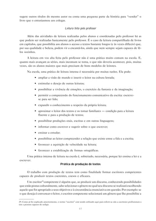 sugere outros títulos do mesmo autor ou conta uma pequena parte da história para “vender” o
livro que o entusiasmou aos colegas.

                                                  Leitura feita pelo professor

      Além das atividades de leitura realizadas pelos alunos e coordenadas pelo professor há as
que podem ser realizadas basicamente pelo professor. É o caso da leitura compartilhada de livros
em capítulos, que possibilita aos alunos o acesso a textos bastante longos (e às vezes difíceis) que,
por sua qualidade e beleza, podem vir a encantá-los, ainda que nem sempre sejam capazes de lê-
los sozinhos.

      A leitura em voz alta feita pelo professor não é uma prática muito comum na escola. E,
quanto mais avançam as séries, mais incomum se torna, o que não deveria acontecer, pois, muitas
vezes, são os alunos maiores que mais precisam de bons modelos de leitores.

         Na escola, uma prática de leitura intensa é necessária por muitas razões. Ela pode:

                 • ampliar a visão de mundo e inserir o leitor na cultura letrada;

                 • estimular o desejo de outras leituras;

                 • possibilitar a vivência de emoções, o exercício da fantasia e da imaginação;

                 • permitir a compreensão do funcionamento comunicativo da escrita: escreve-
                   se para ser lido;

                 • expandir o conhecimento a respeito da própria leitura;

                 • aproximar o leitor dos textos e os tornar familiares — condição para a leitura
                   fluente e para a produção de textos;

                 • possibilitar produções orais, escritas e em outras linguagens;

                 • informar como escrever e sugerir sobre o que escrever;

                 • ensinar a estudar;

                 • possibilitar ao leitor compreender a relação que existe entre a fala e a escrita;

                 • favorecer a aquisição de velocidade na leitura;

                 • favorecer a estabilização de formas ortográficas.

      Uma prática intensa de leitura na escola é, sobretudo, necessária, porque ler ensina a ler e a
escrever.
                                Prática de produção de textos

     O trabalho com produção de textos tem como finalidade formar escritores competentes
capazes de produzir textos coerentes, coesos e eficazes.

      Um escritor29 competente é alguém que, ao produzir um discurso, conhecendo possibilidades
que estão postas culturalmente, sabe selecionar o gênero no qual seu discurso se realizará escolhendo
aquele que for apropriado a seus objetivos e à circunstância enunciativa em questão. Por exemplo: se
o que deseja é convencer o leitor, o escritor competente selecionará um gênero que lhe possibilite a

29. Como já foi explicado anteriormente, o termo “escritor” está sendo utilizado aqui para referir-se não a escritores profissionais e
sim a pessoas capazes de redigir.

                                                                 47
 