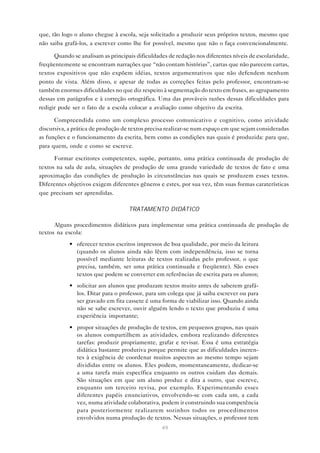 que, tão logo o aluno chegue à escola, seja solicitado a produzir seus próprios textos, mesmo que
não saiba grafá-los, a escrever como lhe for possível, mesmo que não o faça convencionalmente.

      Quando se analisam as principais dificuldades de redação nos diferentes níveis de escolaridade,
freqüentemente se encontram narrações que “não contam histórias”, cartas que não parecem cartas,
textos expositivos que não expõem idéias, textos argumentativos que não defendem nenhum
ponto de vista. Além disso, e apesar de todas as correções feitas pelo professor, encontram-se
também enormes dificuldades no que diz respeito à segmentação do texto em frases, ao agrupamento
dessas em parágrafos e à correção ortográfica. Uma das prováveis razões dessas dificuldades para
redigir pode ser o fato de a escola colocar a avaliação como objetivo da escrita.

      Compreendida como um complexo processo comunicativo e cognitivo, como atividade
discursiva, a prática de produção de textos precisa realizar-se num espaço em que sejam consideradas
as funções e o funcionamento da escrita, bem como as condições nas quais é produzida: para que,
para quem, onde e como se escreve.

      Formar escritores competentes, supõe, portanto, uma prática continuada de produção de
textos na sala de aula, situações de produção de uma grande variedade de textos de fato e uma
aproximação das condições de produção às circunstâncias nas quais se produzem esses textos.
Diferentes objetivos exigem diferentes gêneros e estes, por sua vez, têm suas formas caraterísticas
que precisam ser aprendidas.

                                    TRATAMENTO DIDÁTICO

      Alguns procedimentos didáticos para implementar uma prática continuada de produção de
textos na escola:
            • oferecer textos escritos impressos de boa qualidade, por meio da leitura
              (quando os alunos ainda não lêem com independência, isso se torna
              possível mediante leituras de textos realizadas pelo professor, o que
              precisa, também, ser uma prática continuada e freqüente). São esses
              textos que podem se converter em referências de escrita para os alunos;
            • solicitar aos alunos que produzam textos muito antes de saberem grafá-
              los. Ditar para o professor, para um colega que já saiba escrever ou para
              ser gravado em fita cassete é uma forma de viabilizar isso. Quando ainda
              não se sabe escrever, ouvir alguém lendo o texto que produziu é uma
              experiência importante;
            • propor situações de produção de textos, em pequenos grupos, nas quais
              os alunos compartilhem as atividades, embora realizando diferentes
              tarefas: produzir propriamente, grafar e revisar. Essa é uma estratégia
              didática bastante produtiva porque permite que as dificuldades ineren-
              tes à exigência de coordenar muitos aspectos ao mesmo tempo sejam
              divididas entre os alunos. Eles podem, momentaneamente, dedicar-se
              a uma tarefa mais específica enquanto os outros cuidam das demais.
              São situações em que um aluno produz e dita a outro, que escreve,
              enquanto um terceiro revisa, por exemplo. Experimentando esses
              diferentes papéis enunciativos, envolvendo-se com cada um, a cada
              vez, numa atividade colaborativa, podem ir construindo sua competência
              para posteriormente realizarem sozinhos todos os procedimentos
              envolvidos numa produção de textos. Nessas situações, o professor tem
                                                 49
 