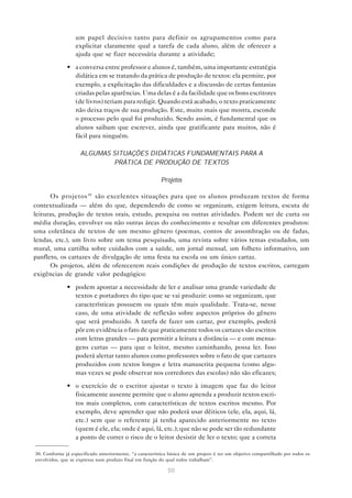 um papel decisivo tanto para definir os agrupamentos como para
                  explicitar claramente qual a tarefa de cada aluno, além de oferecer a
                  ajuda que se fizer necessária durante a atividade;

              • a conversa entre professor e alunos é, também, uma importante estratégia
                didática em se tratando da prática de produção de textos: ela permite, por
                exemplo, a explicitação das dificuldades e a discussão de certas fantasias
                criadas pelas aparências. Uma delas é a da facilidade que os bons escritores
                (de livros) teriam para redigir. Quando está acabado, o texto praticamente
                não deixa traços de sua produção. Este, muito mais que mostra, esconde
                o processo pelo qual foi produzido. Sendo assim, é fundamental que os
                alunos saibam que escrever, ainda que gratificante para muitos, não é
                fácil para ninguém.

                    ALGUMAS SITUAÇÕES DIDÁTICAS FUNDAMENTAIS PARA A
                             PRÁTICA DE PRODUÇÃO DE TEXTOS

                                                          Projetos

       Os projetos 30 são excelentes situações para que os alunos produzam textos de forma
contextualizada — além do que, dependendo de como se organizam, exigem leitura, escuta de
leituras, produção de textos orais, estudo, pesquisa ou outras atividades. Podem ser de curta ou
média duração, envolver ou não outras áreas do conhecimento e resultar em diferentes produtos:
uma coletânea de textos de um mesmo gênero (poemas, contos de assombração ou de fadas,
lendas, etc.), um livro sobre um tema pesquisado, uma revista sobre vários temas estudados, um
mural, uma cartilha sobre cuidados com a saúde, um jornal mensal, um folheto informativo, um
panfleto, os cartazes de divulgação de uma festa na escola ou um único cartaz.
       Os projetos, além de oferecerem reais condições de produção de textos escritos, carregam
exigências de grande valor pedagógico:
              • podem apontar a necessidade de ler e analisar uma grande variedade de
                textos e portadores do tipo que se vai produzir: como se organizam, que
                características possuem ou quais têm mais qualidade. Trata-se, nesse
                caso, de uma atividade de reflexão sobre aspectos próprios do gênero
                que será produzido. A tarefa de fazer um cartaz, por exemplo, poderá
                pôr em evidência o fato de que praticamente todos os cartazes são escritos
                com letras grandes — para permitir a leitura a distância — e com mensa-
                gens curtas — para que o leitor, mesmo caminhando, possa ler. Isso
                poderá alertar tanto alunos como professores sobre o fato de que cartazes
                produzidos com textos longos e letra manuscrita pequena (como algu-
                mas vezes se pode observar nos corredores das escolas) não são eficazes;

              • o exercício de o escritor ajustar o texto à imagem que faz do leitor
                fisicamente ausente permite que o aluno aprenda a produzir textos escri-
                tos mais completos, com características de textos escritos mesmo. Por
                exemplo, deve aprender que não poderá usar dêiticos (ele, ela, aqui, lá,
                etc.) sem que o referente já tenha aparecido anteriormente no texto
                (quem é ele, ela; onde é aqui, lá, etc.); que não se pode ser tão redundante
                a ponto de correr o risco de o leitor desistir de ler o texto; que a correta

30. Conforme já especificado anteriormente, “a característica básica de um projeto é ter um objetivo compartilhado por todos os
envolvidos, que se expressa num produto final em função do qual todos trabalham”.

                                                             50
 