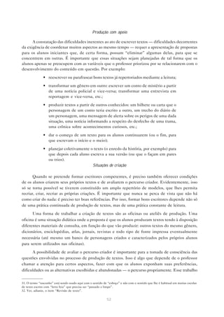 Produção com apoio

      A constatação das dificuldades inerentes ao ato de escrever textos — dificuldades decorrentes
da exigência de coordenar muitos aspectos ao mesmo tempo — requer a apresentação de propostas
para os alunos iniciantes que, de certa forma, possam “eliminar” algumas delas, para que se
concentrem em outras. É importante que essas situações sejam planejadas de tal forma que os
alunos apenas se preocupem com as variáveis que o professor priorizou por se relacionarem com o
desenvolvimento do conteúdo em questão. Por exemplo:

               • reescrever ou parafrasear bons textos já repertoriados mediante a leitura;

               • transformar um gênero em outro: escrever um conto de mistério a partir
                 de uma notícia policial e vice-versa; transformar uma entrevista em
                 reportagem e vice-versa, etc.;

               • produzir textos a partir de outros conhecidos: um bilhete ou carta que o
                 personagem de um conto teria escrito a outro, um trecho do diário de
                 um personagem, uma mensagem de alerta sobre os perigos de uma dada
                 situação, uma notícia informando a respeito do desfecho de uma trama,
                 uma crônica sobre acontecimentos curiosos, etc.;
               • dar o começo de um texto para os alunos continuarem (ou o fim, para
                 que escrevam o início e o meio);
               • planejar coletivamente o texto (o enredo da história, por exemplo) para
                 que depois cada aluno escreva a sua versão (ou que o façam em pares
                 ou trios).
                                         Situações de criação

       Quando se pretende formar escritores competentes, é preciso também oferecer condições
de os alunos criarem seus próprios textos e de avaliarem o percurso criador. Evidentemente, isso
só se torna possível se tiverem constituído um amplo repertório de modelos, que lhes permita
recriar, criar, recriar as próprias criações. É importante que nunca se perca de vista que não há
como criar do nada: é preciso ter boas referências. Por isso, formar bons escritores depende não só
de uma prática continuada de produção de textos, mas de uma prática constante de leitura.
      Uma forma de trabalhar a criação de textos são as oficinas ou ateliês de produção. Uma
oficina é uma situação didática onde a proposta é que os alunos produzam textos tendo à disposição
diferentes materiais de consulta, em função do que vão produzir: outros textos do mesmo gênero,
dicionários, enciclopédias, atlas, jornais, revistas e todo tipo de fonte impressa eventualmente
necessária (até mesmo um banco de personagens criados e caracterizados pelos próprios alunos
para serem utilizados nas oficinas).

      A possibilidade de avaliar o percurso criador é importante para a tomada de consciência das
questões envolvidas no processo de produção de textos. Isso é algo que depende de o professor
chamar a atenção para certos aspectos, fazer com que os alunos exponham suas preferências,
dificuldades ou as alternativas escolhidas e abandonadas — o percurso propriamente. Esse trabalho


31. O termo “rascunho” está sendo usado aqui com o sentido de “esboço” e não com o sentido que lhe é habitual em muitas escolas
de texto escrito com “letra feia” que precisa ser “passado a limpo”.
32. Ver, adiante, o item “Revisão de texto”.

                                                             52
 