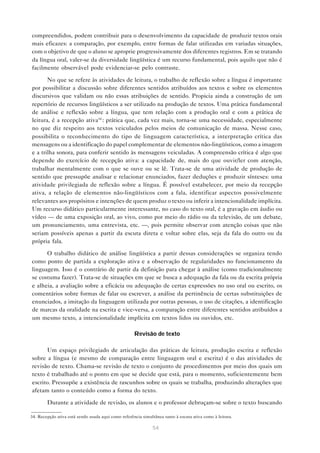 compreendidos, podem contribuir para o desenvolvimento da capacidade de produzir textos orais
mais eficazes: a comparação, por exemplo, entre formas de falar utilizadas em variadas situações,
com o objetivo de que o aluno se aproprie progressivamente dos diferentes registros. Em se tratando
da língua oral, valer-se da diversidade lingüística é um recurso fundamental, pois aquilo que não é
facilmente observável pode evidenciar-se pelo contraste.

       No que se refere às atividades de leitura, o trabalho de reflexão sobre a língua é importante
por possibilitar a discussão sobre diferentes sentidos atribuídos aos textos e sobre os elementos
discursivos que validam ou não essas atribuições de sentido. Propicia ainda a construção de um
repertório de recursos lingüísticos a ser utilizado na produção de textos. Uma prática fundamental
de análise e reflexão sobre a língua, que tem relação com a produção oral e com a prática de
leitura, é a recepção ativa34 : prática que, cada vez mais, torna-se uma necessidade, especialmente
no que diz respeito aos textos veiculados pelos meios de comunicação de massa. Nesse caso,
possibilita o reconhecimento do tipo de linguagem característica, a interpretação crítica das
mensagens ou a identificação do papel complementar de elementos não-lingüísticos, como a imagem
e a trilha sonora, para conferir sentido às mensagens veiculadas. A compreensão crítica é algo que
depende do exercício de recepção ativa: a capacidade de, mais do que ouvir/ler com atenção,
trabalhar mentalmente com o que se ouve ou se lê. Trata-se de uma atividade de produção de
sentido que pressupõe analisar e relacionar enunciados, fazer deduções e produzir sínteses: uma
atividade privilegiada de reflexão sobre a língua. É possível estabelecer, por meio da recepção
ativa, a relação de elementos não-lingüísticos com a fala, identificar aspectos possivelmente
relevantes aos propósitos e intenções de quem produz o texto ou inferir a intencionalidade implícita.
Um recurso didático particularmente interessante, no caso do texto oral, é a gravação em áudio ou
vídeo — de uma exposição oral, ao vivo, como por meio do rádio ou da televisão, de um debate,
um pronunciamento, uma entrevista, etc. —, pois permite observar com atenção coisas que não
seriam possíveis apenas a partir da escuta direta e voltar sobre elas, seja da fala do outro ou da
própria fala.

      O trabalho didático de análise lingüística a partir dessas considerações se organiza tendo
como ponto de partida a exploração ativa e a observação de regularidades no funcionamento da
linguagem. Isso é o contrário de partir da definição para chegar à análise (como tradicionalmente
se costuma fazer). Trata-se de situações em que se busca a adequação da fala ou da escrita própria
e alheia, a avaliação sobre a eficácia ou adequação de certas expressões no uso oral ou escrito, os
comentários sobre formas de falar ou escrever, a análise da pertinência de certas substituições de
enunciados, a imitação da linguagem utilizada por outras pessoas, o uso de citações, a identificação
de marcas da oralidade na escrita e vice-versa, a comparação entre diferentes sentidos atribuídos a
um mesmo texto, a intencionalidade implícita em textos lidos ou ouvidos, etc.

                                                     Revisão de texto

      Um espaço privilegiado de articulação das práticas de leitura, produção escrita e reflexão
sobre a língua (e mesmo de comparação entre linguagem oral e escrita) é o das atividades de
revisão de texto. Chama-se revisão de texto o conjunto de procedimentos por meio dos quais um
texto é trabalhado até o ponto em que se decide que está, para o momento, suficientemente bem
escrito. Pressupõe a existência de rascunhos sobre os quais se trabalha, produzindo alterações que
afetam tanto o conteúdo como a forma do texto.

        Durante a atividade de revisão, os alunos e o professor debruçam-se sobre o texto buscando

34. Recepção ativa está sendo usada aqui como referência simultânea tanto à escuta ativa como à leitura.

                                                               54
 