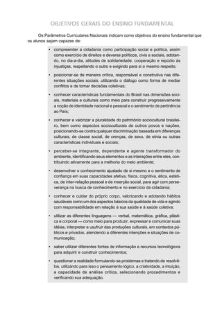 OBJETIVOS GERAIS DO ENSINO FUNDAMENTAL

      Os Parâmetros Curriculares Nacionais indicam como objetivos do ensino fundamental que
os alunos sejam capazes de:

           • compreender a cidadania como participação social e política, assim
             como exercício de direitos e deveres políticos, civis e sociais, adotan-
             do, no dia-a-dia, atitudes de solidariedade, cooperação e repúdio às
             injustiças, respeitando o outro e exigindo para si o mesmo respeito;

           • posicionar-se de maneira crítica, responsável e construtiva nas dife-
             rentes situações sociais, utilizando o diálogo como forma de mediar
             conflitos e de tomar decisões coletivas;

           • conhecer características fundamentais do Brasil nas dimensões soci-
             ais, materiais e culturais como meio para construir progressivamente
             a noção de identidade nacional e pessoal e o sentimento de pertinência
             ao País;

           • conhecer e valorizar a pluralidade do patrimônio sociocultural brasilei-
             ro, bem como aspectos socioculturais de outros povos e nações,
             posicionando-se contra qualquer discriminação baseada em diferenças
             culturais, de classe social, de crenças, de sexo, de etnia ou outras
             características individuais e sociais;

           • perceber-se integrante, dependente e agente transformador do
             ambiente, identificando seus elementos e as interações entre eles, con-
             tribuindo ativamente para a melhoria do meio ambiente;

           • desenvolver o conhecimento ajustado de si mesmo e o sentimento de
             confiança em suas capacidades afetiva, física, cognitiva, ética, estéti-
             ca, de inter-relação pessoal e de inserção social, para agir com perse-
             verança na busca de conhecimento e no exercício da cidadania;

           • conhecer e cuidar do próprio corpo, valorizando e adotando hábitos
             saudáveis como um dos aspectos básicos da qualidade de vida e agindo
             com responsabilidade em relação à sua saúde e à saúde coletiva;

           • utilizar as diferentes linguagens — verbal, matemática, gráfica, plásti-
             ca e corporal — como meio para produzir, expressar e comunicar suas
             idéias, interpretar e usufruir das produções culturais, em contextos pú-
             blicos e privados, atendendo a diferentes intenções e situações de co-
             municação;

           • saber utilizar diferentes fontes de informação e recursos tecnológicos
             para adquirir e construir conhecimentos;

           • questionar a realidade formulando-se problemas e tratando de resolvê-
             los, utilizando para isso o pensamento lógico, a criatividade, a intuição,
             a capacidade de análise crítica, selecionando procedimentos e
             verificando sua adequação.
 