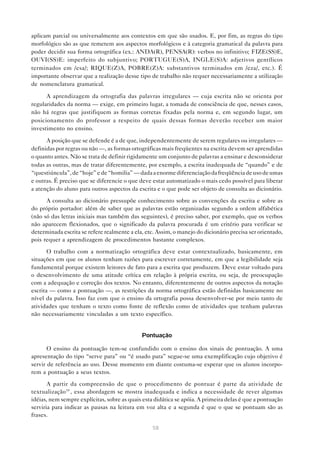 aplicam parcial ou universalmente aos contextos em que são usados. E, por fim, as regras do tipo
morfológico são as que remetem aos aspectos morfológicos e à categoria gramatical da palavra para
poder decidir sua forma ortográfica (ex.: ANDA(R), PENSA(R): verbos no infinitivo; FIZE(SS)E,
OUVI(SS)E: imperfeito do subjuntivo; PORTUGUE(S)A, INGLE(S)A: adjetivos gentílicos
terminados em /esa/; RIQUE(Z)A, POBRE(Z)A: substantivos terminados em /eza/, etc.). É
importante observar que a realização desse tipo de trabalho não requer necessariamente a utilização
de nomenclatura gramatical.

      A aprendizagem da ortografia das palavras irregulares — cuja escrita não se orienta por
regularidades da norma — exige, em primeiro lugar, a tomada de consciência de que, nesses casos,
não há regras que justifiquem as formas corretas fixadas pela norma e, em segundo lugar, um
posicionamento do professor a respeito de quais dessas formas deverão receber um maior
investimento no ensino.

      A posição que se defende é a de que, independentemente de serem regulares ou irregulares —
definidas por regras ou não —, as formas ortográficas mais freqüentes na escrita devem ser aprendidas
o quanto antes. Não se trata de definir rigidamente um conjunto de palavras a ensinar e desconsiderar
todas as outras, mas de tratar diferentemente, por exemplo, a escrita inadequada de “quando” e de
“questiúncula”, de “hoje” e de “homilia” — dada a enorme diferenciação da freqüência de uso de umas
e outras. É preciso que se diferencie o que deve estar automatizado o mais cedo possível para liberar
a atenção do aluno para outros aspectos da escrita e o que pode ser objeto de consulta ao dicionário.
      A consulta ao dicionário pressupõe conhecimento sobre as convenções da escrita e sobre as
do próprio portador: além de saber que as palavras estão organizadas segundo a ordem alfabética
(não só das letras iniciais mas também das seguintes), é preciso saber, por exemplo, que os verbos
não aparecem flexionados, que o significado da palavra procurada é um critério para verificar se
determinada escrita se refere realmente a ela, etc. Assim, o manejo do dicionário precisa ser orientado,
pois requer a aprendizagem de procedimentos bastante complexos.
       O trabalho com a normatização ortográfica deve estar contextualizado, basicamente, em
situações em que os alunos tenham razões para escrever corretamente, em que a legibilidade seja
fundamental porque existem leitores de fato para a escrita que produzem. Deve estar voltado para
o desenvolvimento de uma atitude crítica em relação à própria escrita, ou seja, de preocupação
com a adequação e correção dos textos. No entanto, diferentemente de outros aspectos da notação
escrita — como a pontuação —, as restrições da norma ortográfica estão definidas basicamente no
nível da palavra. Isso faz com que o ensino da ortografia possa desenvolver-se por meio tanto de
atividades que tenham o texto como fonte de reflexão como de atividades que tenham palavras
não necessariamente vinculadas a um texto específico.


                                             Pontuação

       O ensino da pontuação tem-se confundido com o ensino dos sinais de pontuação. A uma
apresentação do tipo “serve para” ou “é usado para” segue-se uma exemplificação cujo objetivo é
servir de referência ao uso. Desse momento em diante costuma-se esperar que os alunos incorpo-
rem a pontuação a seus textos.

       A partir da compreensão de que o procedimento de pontuar é parte da atividade de
textualização39 , essa abordagem se mostra inadequada e indica a necessidade de rever algumas
idéias, nem sempre explícitas, sobre as quais esta didática se apóia. A primeira delas é que a pontuação
serviria para indicar as pausas na leitura em voz alta e a segunda é que o que se pontuam são as
frases.

                                                  58
 