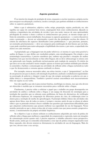 Aspectos gramaticais

      É no interior da situação de produção de texto, enquanto o escritor monitora a própria escrita
para assegurar sua adequação, coerência, coesão e correção, que ganham utilidade os conhecimentos
sobre os aspectos gramaticais.
       Saber o que é substantivo, adjetivo, verbo, artigo, preposição, sujeito, predicado, etc. não
significa ser capaz de construir bons textos, empregando bem esses conhecimentos. Quando se
enfatiza a importância das atividades de revisão é por esta razão: trata-se de uma oportunidade
privilegiada de ensinar o aluno a utilizar os conhecimentos que possui, ao mesmo tempo que é
fonte de conteúdos a serem trabalhados. Isso porque os aspectos gramaticais — e outros discursivos
como a pontuação — devem ser selecionados a partir dos das produções escritas dos alunos. O
critério de relevância dos aspectos identificados como problemáticos — que precisam, portanto,
ser ensinados prioritariamente — deve ser composto pela combinação de dois fatores: por um lado,
o que pode contribuir para maior adequação e legibilidade dos textos e, por outro, a capacidade dos
alunos em cada momento.
      A propriedade que a linguagem tem de poder referir-se a si mesma é o que torna possível a
análise da língua e o que define um vocabulário próprio, uma metalinguagem. Em relação a essa
terminologia característica, é preciso considerar que, embora seja peculiar a situações de análise
lingüística (em que inevitavelmente se fala sobre língua), não se deve sobrecarregar os alunos com
um palavreado sem função, justificado exclusivamente pela tradição de ensiná-lo. O critério do
que deve ser ou não ensinado é muito simples: apenas os termos que tenham utilidade para abordar
os conteúdos e facilitar a comunicação nas atividades de reflexão sobre a língua excluindo-se tudo
o que for desnecessário e costuma apenas confundir os alunos.
       Por exemplo, torna-se necessário saber, nas séries iniciais, o que é “proparoxítona”, no fim
de um processo em que os alunos, sob orientação do professor, analisam e estabelecem regularidades
na acentuação de palavras e chegam à regra de que são sempre acentuadas as palavras em que a
sílaba tônica é a antepenúltima. Também é possível ensinar concordância sem necessariamente
falar em sujeito ou em verbo.
      Isso não significa que não é para ensinar fonética, morfologia ou sintaxe, mas que elas devem
ser oferecidas à medida que se tornarem necessárias para a reflexão sobre a língua.
      Finalmente, é preciso voltar a enfatizar o papel que o trabalho em grupo desempenha em
atividades de análise e reflexão sobre a língua: é um espaço de discussão de estratégias para a
resolução das questões que se colocam como problemas, de busca de alternativas, de verificação
de diferentes hipóteses, de comparação de diferentes pontos de vista, de colaboração entre os
alunos para a resolução de tarefas de aprendizagem. O princípio didático básico das atividades não
apenas deste bloco, mas de todos os outros, é sempre o mesmo: partir do que os alunos já sabem
sobre o que se pretende ensinar e focar o trabalho nas questões que representam dificuldades para
que adquiram conhecimentos que possam melhorar sua capacidade de uso da linguagem. Nesse
sentido, pretende-se que o aluno evolua não só como usuário mas que possa assumir, progressiva-
mente, o monitoramento da própria atividade lingüística.
      Se o objetivo é que os alunos utilizem os conhecimentos adquiridos por meio da prática de
reflexão sobre a língua para melhorar a capacidade de compreensão e expressão, tanto em situações
de comunicação escrita quanto oral, é preciso organizar o trabalho educativo nessa perspectiva.
Sendo assim, ainda que os conteúdos relacionados a esse tipo de prática estejam organizados num
bloco separado, eles devem remeter-se diretamente às atividades de uso da linguagem. Mais do
que isso, devem estar a seu serviço.



                                                60
 