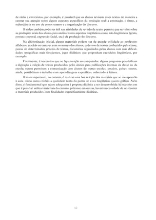 de rádio e entrevistas, por exemplo, é possível que os alunos revisem esses textos de maneira a
centrar sua atenção sobre alguns aspectos específicos da produção oral: a entonação, o ritmo, a
redundância no uso de certos termos e a organização do discurso.
      O vídeo também pode ser útil nas atividades de revisão de texto: permite que se volte sobre
as produções orais dos alunos para analisar tanto aspectos lingüísticos como não-lingüísticos (gesto,
postura corporal, expressão facial, etc.) da produção do discurso.
      Na alfabetização inicial, alguns materiais podem ser de grande utilidade ao professor:
alfabetos, crachás ou cartazes com os nomes dos alunos, cadernos de textos conhecidos pela classe,
pastas de determinados gêneros de textos, dicionários organizados pelos alunos com suas dificul-
dades ortográficas mais freqüentes, jogos didáticos que proponham exercícios lingüísticos, por
exemplo.
      Finalmente, é necessário que se faça menção ao computador: alguns programas possibilitam
a digitação e edição de textos produzidos pelos alunos para publicações internas da classe ou da
escola; outros permitem a comunicação com alunos de outras escolas, estados, países; outros,
ainda, possibilitam o trabalho com aprendizagens específicas, sobretudo a leitura.
       O mais importante, no entanto, é realizar uma boa seleção dos materiais que se incorporarão
à aula, tendo como critério a qualidade tanto do ponto de vista lingüístico quanto gráfico. Além
disso, é fundamental que sejam adequados à proposta didática a ser desenvolvida: há ocasiões em
que é possível utilizar materiais do entorno próximo; em outras, haverá necessidade de se recorrer
a materiais produzidos com finalidades especificamente didáticas.




                                                62
 