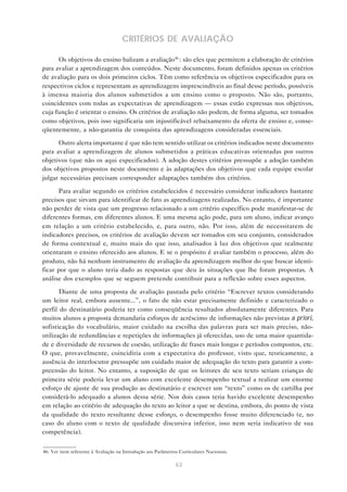 CRITÉRIOS DE AVALIAÇÃO

      Os objetivos do ensino balizam a avaliação46 : são eles que permitem a elaboração de critérios
para avaliar a aprendizagem dos conteúdos. Neste documento, foram definidos apenas os critérios
de avaliação para os dois primeiros ciclos. Têm como referência os objetivos especificados para os
respectivos ciclos e representam as aprendizagens imprescindíveis ao final desse período, possíveis
à imensa maioria dos alunos submetidos a um ensino como o proposto. Não são, portanto,
coincidentes com todas as expectativas de aprendizagem — essas estão expressas nos objetivos,
cuja função é orientar o ensino. Os critérios de avaliação não podem, de forma alguma, ser tomados
como objetivos, pois isso significaria um injustificável rebaixamento da oferta de ensino e, conse-
qüentemente, a não-garantia de conquista das aprendizagens consideradas essenciais.

      Outro alerta importante é que não tem sentido utilizar os critérios indicados neste documento
para avaliar a aprendizagem de alunos submetidos a práticas educativas orientadas por outros
objetivos (que não os aqui especificados). A adoção destes critérios pressupõe a adoção também
dos objetivos propostos neste documento e às adaptações dos objetivos que cada equipe escolar
julgar necessárias precisam corresponder adaptações também dos critérios.

      Para avaliar segundo os critérios estabelecidos é necessário considerar indicadores bastante
precisos que sirvam para identificar de fato as aprendizagens realizadas. No entanto, é importante
não perder de vista que um progresso relacionado a um critério específico pode manifestar-se de
diferentes formas, em diferentes alunos. E uma mesma ação pode, para um aluno, indicar avanço
em relação a um critério estabelecido, e, para outro, não. Por isso, além de necessitarem de
indicadores precisos, os critérios de avaliação devem ser tomados em seu conjunto, considerados
de forma contextual e, muito mais do que isso, analisados à luz dos objetivos que realmente
orientaram o ensino oferecido aos alunos. E se o propósito é avaliar também o processo, além do
produto, não há nenhum instrumento de avaliação da aprendizagem melhor do que buscar identi-
ficar por que o aluno teria dado as respostas que deu às situações que lhe foram propostas. A
análise dos exemplos que se seguem pretende contribuir para a reflexão sobre esses aspectos.

       Diante de uma proposta de avaliação pautada pelo critério “Escrever textos considerando
um leitor real, embora ausente...”, o fato de não estar precisamente definido e caracterizado o
perfil do destinatário poderia ter como conseqüência resultados absolutamente diferentes. Para
muitos alunos a proposta demandaria esforços de acréscimo de informações não previstas a priori,
sofisticação do vocabulário, maior cuidado na escolha das palavras para ser mais preciso, não-
utilização de redundâncias e repetições de informações já oferecidas, uso de uma maior quantida-
de e diversidade de recursos de coesão, utilização de frases mais longas e períodos compostos, etc.
O que, provavelmente, coincidiria com a expectativa do professor, visto que, teoricamente, a
ausência do interlocutor pressupõe um cuidado maior de adequação do texto para garantir a com-
preensão do leitor. No entanto, a suposição de que os leitores de seu texto seriam crianças de
primeira série poderia levar um aluno com excelente desempenho textual a realizar um enorme
esforço de ajuste de sua produção ao destinatário e escrever um “texto” como os de cartilha por
considerá-lo adequado a alunos dessa série. Nos dois casos teria havido excelente desempenho
em relação ao critério de adequação do texto ao leitor a que se destina, embora, do ponto de vista
da qualidade do texto resultante desse esforço, o desempenho fosse muito diferenciado (e, no
caso do aluno com o texto de qualidade discursiva inferior, isso nem seria indicativo de sua
competência).


46. Ver item referente à Avaliação na Introdução aos Parâmetros Curriculares Nacionais.

                                                              63
 