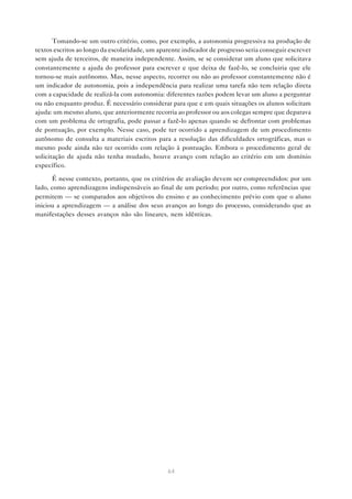 Tomando-se um outro critério, como, por exemplo, a autonomia progressiva na produção de
textos escritos ao longo da escolaridade, um aparente indicador de progresso seria conseguir escrever
sem ajuda de terceiros, de maneira independente. Assim, se se considerar um aluno que solicitava
constantemente a ajuda do professor para escrever e que deixa de fazê-lo, se concluiria que ele
tornou-se mais autônomo. Mas, nesse aspecto, recorrer ou não ao professor constantemente não é
um indicador de autonomia, pois a independência para realizar uma tarefa não tem relação direta
com a capacidade de realizá-la com autonomia: diferentes razões podem levar um aluno a perguntar
ou não enquanto produz. É necessário considerar para que e em quais situações os alunos solicitam
ajuda: um mesmo aluno, que anteriormente recorria ao professor ou aos colegas sempre que deparava
com um problema de ortografia, pode passar a fazê-lo apenas quando se defrontar com problemas
de pontuação, por exemplo. Nesse caso, pode ter ocorrido a aprendizagem de um procedimento
autônomo de consulta a materiais escritos para a resolução das dificuldades ortográficas, mas o
mesmo pode ainda não ter ocorrido com relação à pontuação. Embora o procedimento geral de
solicitação de ajuda não tenha mudado, houve avanço com relação ao critério em um domínio
específico.

      É nesse contexto, portanto, que os critérios de avaliação devem ser compreendidos: por um
lado, como aprendizagens indispensáveis ao final de um período; por outro, como referências que
permitem — se comparados aos objetivos do ensino e ao conhecimento prévio com que o aluno
iniciou a aprendizagem — a análise dos seus avanços ao longo do processo, considerando que as
manifestações desses avanços não são lineares, nem idênticas.




                                                64
 