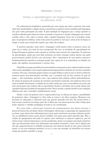 PRIMEIRO CICLO

              Ensino e aprendizagem de Língua Portuguesa
                            no primeiro ciclo

      Os conhecimentos lingüísticos construídos por uma criança que inicia o primeiro ciclo serão
tanto mais aprofundados e amplos quanto o permitirem as práticas sociais mediadas pela linguagem
das quais tenha participado até então. É pela mediação da linguagem que a criança aprende os
sentidos atribuídos pela cultura às coisas, ao mundo e às pessoas; é usando a linguagem que constrói
sentidos sobre a vida, sobre si mesma, sobre a própria linguagem. Essas são as principais razões
para, da perspectiva didática, tomar como ponto de partida os usos que o aluno já faz da língua ao
chegar à escola, para ensinar-lhe aqueles que ainda não conhece.

      É possível aprender, tanto sobre a linguagem verbal quanto sobre as práticas sociais nas
quais ela se realiza, por meio da troca interpessoal. Por isso, as atividades de aprendizagem de
Língua Portuguesa ganham muito quando se realizam num contexto de cooperação. No processo
de aprendizagem, aquilo que num dado momento um aluno consegue realizar apenas com ajuda
posteriormente poderá fazê-lo com autonomia. Daí a importância de uma prática educativa
fundamentalmente apoiada na interação grupal, que, apesar de só se materializar no trabalho em
grupo, não significa necessariamente a mesma coisa.

       O trabalho em grupo possibilita ricos intercâmbios comunicativos que, embora tenham enorme
valor social e pedagógico, nem sempre implicam interação produtiva do ponto de vista dos conteúdos
escolares. Para que a interação grupal cumpra seu papel didático é preciso que os alunos realmente
realizem juntos uma determinada atividade, que o resultado seja, de fato, produto da ação do
grupo — não coincidente, portanto, com o que nenhum aluno poderia realizar individualmente.
Se, diante da proposta de recuperar de memória uma história conhecida, uma dupla de alunos tem
como resultado basicamente o trabalho de um deles (ainda que com a concordância do outro), por
mais interessantes que tenham sido os intercâmbios durante a atividade, não se pode afirmar que
o produto final seja resultado da interação dos dois. Nesse sentido, o grande desafio é criar condições
didáticas para que a interação verdadeiramente ocorra.
      Desde o início do primeiro ciclo é imprescindível que se ofereça aos alunos a possibilidade
de perguntar sobre a linguagem (e sobre todas as coisas) e de obter respostas. Respostas que
precisam ser adequadas e suficientes para que possam aprender com elas. Da mesma forma, é
preciso que o professor investigue quais são as idéias que seus alunos possuem sobre a língua para
poder organizar o trabalho pedagógico levando-as em consideração.
       Por outro lado, a observação criteriosa do comportamento dos alunos durante o
desenvolvimento das atividades oferece informações valiosas para a organização dos agrupamentos
na classe: quais alunos têm informações para trocar; quais constituem um grupo realmente produ-
tivo ao trabalharem juntos; quem precisa trabalhar com quem para poder aprender algo. Mas, o
critério de agrupamento não pode ter apenas como referência os aspectos cognitivos, pois há
muitas outras variáveis importantes a serem consideradas. Assim, se ao propor uma tarefa o professor
sabe que determinado aluno tem informações que poderia transmitir a outro, mas é alguém que
não age cooperativamente no trabalho em parceria, terá então de decidir se vale a pena colocá-los
juntos, se isso será realmente produtivo, ou se é o caso, por exemplo, de identificar um terceiro
colega que poderia equilibrar o grupo.
                                                  67
 