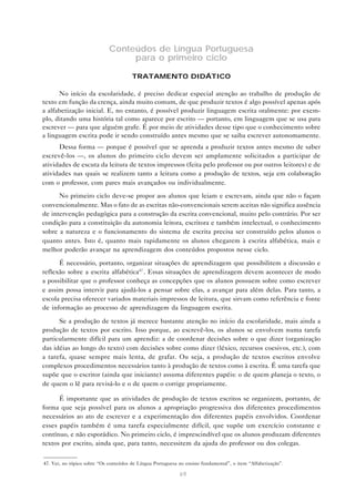 Conteúdos de Língua Portuguesa
                                  para o primeiro ciclo

                                       TRATAMENTO DIDÁTICO

      No início da escolaridade, é preciso dedicar especial atenção ao trabalho de produção de
texto em função da crença, ainda muito comum, de que produzir textos é algo possível apenas após
a alfabetização inicial. E, no entanto, é possível produzir linguagem escrita oralmente: por exem-
plo, ditando uma história tal como aparece por escrito — portanto, em linguagem que se usa para
escrever — para que alguém grafe. É por meio de atividades desse tipo que o conhecimento sobre
a linguagem escrita pode ir sendo construído antes mesmo que se saiba escrever autonomamente.
      Dessa forma — porque é possível que se aprenda a produzir textos antes mesmo de saber
escrevê-los —, os alunos do primeiro ciclo devem ser amplamente solicitados a participar de
atividades de escuta da leitura de textos impressos (feita pelo professor ou por outros leitores) e de
atividades nas quais se realizem tanto a leitura como a produção de textos, seja em colaboração
com o professor, com pares mais avançados ou individualmente.
      No primeiro ciclo deve-se propor aos alunos que leiam e escrevam, ainda que não o façam
convencionalmente. Mas o fato de as escritas não-convencionais serem aceitas não significa ausência
de intervenção pedagógica para a construção da escrita convencional, muito pelo contrário. Por ser
condição para a constituição da autonomia leitora, escritora e também intelectual, o conhecimento
sobre a natureza e o funcionamento do sistema de escrita precisa ser construído pelos alunos o
quanto antes. Isto é, quanto mais rapidamente os alunos chegarem à escrita alfabética, mais e
melhor poderão avançar na aprendizagem dos conteúdos propostos nesse ciclo.

      É necessário, portanto, organizar situações de aprendizagem que possibilitem a discussão e
reflexão sobre a escrita alfabética47 . Essas situações de aprendizagem devem acontecer de modo
a possibilitar que o professor conheça as concepções que os alunos possuem sobre como escrever
e assim possa intervir para ajudá-los a pensar sobre elas, a avançar para além delas. Para tanto, a
escola precisa oferecer variados materiais impressos de leitura, que sirvam como referência e fonte
de informação ao processo de aprendizagem da linguagem escrita.

      Se a produção de textos já merece bastante atenção no início da escolaridade, mais ainda a
produção de textos por escrito. Isso porque, ao escrevê-los, os alunos se envolvem numa tarefa
particularmente difícil para um aprendiz: a de coordenar decisões sobre o que dizer (organização
das idéias ao longo do texto) com decisões sobre como dizer (léxico, recursos coesivos, etc.), com
a tarefa, quase sempre mais lenta, de grafar. Ou seja, a produção de textos escritos envolve
complexos procedimentos necessários tanto à produção de textos como à escrita. É uma tarefa que
supõe que o escritor (ainda que iniciante) assuma diferentes papéis: o de quem planeja o texto, o
de quem o lê para revisá-lo e o de quem o corrige propriamente.

      É importante que as atividades de produção de textos escritos se organizem, portanto, de
forma que seja possível para os alunos a apropriação progressiva dos diferentes procedimentos
necessários ao ato de escrever e a experimentação dos diferentes papéis envolvidos. Coordenar
esses papéis também é uma tarefa especialmente difícil, que supõe um exercício constante e
contínuo, e não esporádico. No primeiro ciclo, é imprescindível que os alunos produzam diferentes
textos por escrito, ainda que, para tanto, necessitem da ajuda do professor ou dos colegas.


47. Ver, no tópico sobre “Os conteúdos de Língua Portuguesa no ensino fundamental”, o item “Alfabetização”.

                                                            69
 