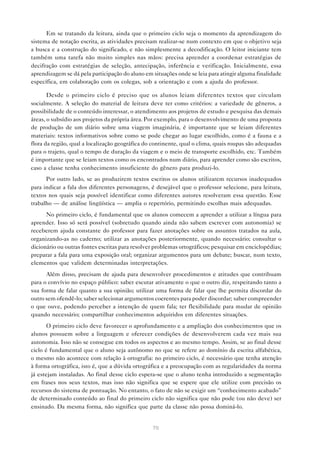 Em se tratando da leitura, ainda que o primeiro ciclo seja o momento da aprendizagem do
sistema de notação escrita, as atividades precisam realizar-se num contexto em que o objetivo seja
a busca e a construção do significado, e não simplesmente a decodificação. O leitor iniciante tem
também uma tarefa não muito simples nas mãos: precisa aprender a coordenar estratégias de
decifração com estratégias de seleção, antecipação, inferência e verificação. Inicialmente, essa
aprendizagem se dá pela participação do aluno em situações onde se leia para atingir alguma finalidade
específica, em colaboração com os colegas, sob a orientação e com a ajuda do professor.

       Desde o primeiro ciclo é preciso que os alunos leiam diferentes textos que circulam
socialmente. A seleção do material de leitura deve ter como critérios: a variedade de gêneros, a
possibilidade de o conteúdo interessar, o atendimento aos projetos de estudo e pesquisa das demais
áreas, o subsídio aos projetos da própria área. Por exemplo, para o desenvolvimento de uma proposta
de produção de um diário sobre uma viagem imaginária, é importante que se leiam diferentes
materiais: textos informativos sobre como se pode chegar ao lugar escolhido, como é a fauna e a
flora da região, qual a localização geográfica do continente, qual o clima, quais roupas são adequadas
para o trajeto, qual o tempo de duração da viagem e o meio de transporte escolhido, etc. Também
é importante que se leiam textos como os encontrados num diário, para aprender como são escritos,
caso a classe tenha conhecimento insuficiente do gênero para produzi-lo.
      Por outro lado, se ao produzirem textos escritos os alunos utilizarem recursos inadequados
para indicar a fala dos diferentes personagens, é desejável que o professor selecione, para leitura,
textos nos quais seja possível identificar como diferentes autores resolveram essa questão. Esse
trabalho — de análise lingüística — amplia o repertório, permitindo escolhas mais adequadas.
      No primeiro ciclo, é fundamental que os alunos comecem a aprender a utilizar a língua para
aprender. Isso só será possível (sobretudo quando ainda não sabem escrever com autonomia) se
receberem ajuda constante do professor para fazer anotações sobre os assuntos tratados na aula,
organizando-as no caderno; utilizar as anotações posteriormente, quando necessário; consultar o
dicionário ou outras fontes escritas para resolver problemas ortográficos; pesquisar em enciclopédias;
preparar a fala para uma exposição oral; organizar argumentos para um debate; buscar, num texto,
elementos que validem determinadas interpretações.
      Além disso, precisam de ajuda para desenvolver procedimentos e atitudes que contribuam
para o convívio no espaço público: saber escutar ativamente o que o outro diz, respeitando tanto a
sua forma de falar quanto a sua opinião; utilizar uma forma de falar que lhe permita discordar do
outro sem ofendê-lo; saber selecionar argumentos coerentes para poder discordar; saber compreender
o que ouve, podendo perceber a intenção de quem fala; ter flexibilidade para mudar de opinião
quando necessário; compartilhar conhecimentos adquiridos em diferentes situações.
       O primeiro ciclo deve favorecer o aprofundamento e a ampliação dos conhecimentos que os
alunos possuem sobre a linguagem e oferecer condições de desenvolverem cada vez mais sua
autonomia. Isso não se consegue em todos os aspectos e ao mesmo tempo. Assim, se ao final desse
ciclo é fundamental que o aluno seja autônomo no que se refere ao domínio da escrita alfabética,
o mesmo não acontece com relação à ortografia: no primeiro ciclo, é necessário que tenha atenção
à forma ortográfica, isto é, que a dúvida ortográfica e a preocupação com as regularidades da norma
já estejam instaladas. Ao final desse ciclo espera-se que o aluno tenha introduzido a segmentação
em frases nos seus textos, mas isso não significa que se espere que ele utilize com precisão os
recursos do sistema de pontuação. No entanto, o fato de não se exigir um “conhecimento acabado”
de determinado conteúdo ao final do primeiro ciclo não significa que não pode (ou não deve) ser
ensinado. Da mesma forma, não significa que parte da classe não possa dominá-lo.


                                                 70
 