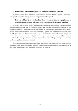 • Ler de forma independente textos cujo conteúdo e forma são familiares

     Espera-se que o aluno leia textos cujo conteúdo (assunto) e forma (gênero) já conheça,
conseguindo resgatar o seu significado e compreender a idéia global.

      • Escrever utilizando a escrita alfabética, demonstrando preocupação com a
        segmentação do texto em palavras e em frases e com a convenção ortográfica

       Espera-se que o aluno escreva textos alfabeticamente, preocupando-se com a ortografia,
ainda que não saiba fazer uso adequado das convenções. Espera-se, também, que faça uso de seu
conhecimento sobre a segmentação do texto em palavras ainda que possam ocorrer, por exemplo,
escritas tanto sem segmentação, como em “derepente”, quanto com segmentação indevida, como
em “de pois”. Ao final desse ciclo espera-se que o aluno tenha introduzido a segmentação em
frases nos seus textos, mas isso não significa que se espere que ele utilize com precisão os recursos
do sistema de pontuação. Escrever textos considerando o leitor, ainda que com ajuda de terceiros
(professores, colegas ou outros adultos).

      Espera-se, também, que o aluno considere as restrições que se colocam para o escritor pelo
fato de o leitor de seu texto não estar presente fisicamente no momento de sua produção, quer seja
esse leitor determinado (uma pessoa em específico) ou genérico.




                                                 77
 