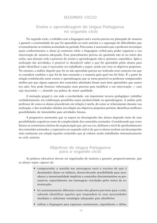 SEGUNDO CICLO

              Ensino e aprendizagem de Língua Portuguesa
                            no segundo ciclo
       No segundo ciclo, o trabalho com a linguagem oral e escrita precisa ser planejado de maneira
a garantir a continuidade do que foi aprendido no ciclo anterior e a superação de dificuldades que
eventualmente se tenham acumulado no período. Para tanto, é necessário que o professor investigue
quais conhecimentos o aluno já construiu sobre a linguagem verbal para poder organizar a sua
intervenção de maneira adequada. Esse procedimento precisa ser garantido não só no início dos
ciclos, mas durante todo o processo de ensino e aprendizagem: não é, portanto, esporádico. Após a
realização das atividades, é possível (e desejável) saber o que foi aprendido pelos alunos para
poder identificar o que é necessário ser trabalhado a seguir, tendo em vista os objetivos propostos.
No entanto, a análise daquilo que foi ou não aprendido precisa ser realizada num contexto em que
se considere também o que foi de fato ensinado e a maneira pela qual isso foi feito. É a partir da
relação estabelecida entre ensino e aprendizagem que se torna possível ao professor compreender
melhor por que alguns aspectos dos conteúdos abordados foram mais bem aprendidos que outros
(ou não). Isso pode fornecer informações mais precisas para modificar a sua intervenção — caso
seja necessário —, dotando sua prática de maior qualidade.
       A interação grupal é, em toda a escolaridade, um importante recurso pedagógico: trabalhar
verdadeiramente em colaboração possibilita maior produtividade na aprendizagem. A análise pelo
professor de como os alunos procederam em relação à tarefa, de como se relacionaram durante sua
realização, e dos resultados obtidos em relação aos objetivos propostos permite identificar melhores
possibilidades de intercâmbio para atividades futuras.
      A progressiva autonomia que se espera no desempenho dos alunos depende tanto de suas
possibilidades cognitivas como da complexidade dos conteúdos ensinados. Considerando que esses
fatores se constituem critérios de seqüenciação que, por sua vez, definem o nível de aprofundamento
dos conteúdos ensinados, a expectativa no segundo ciclo é de que os alunos tenham um desempenho
mais autônomo em relação àqueles conteúdos que já vinham sendo trabalhados sistematicamente
no ciclo anterior.


                         Objetivos de Língua Portuguesa
                             para o segundo ciclo
      As práticas educativas devem ser organizadas de maneira a garantir, progressivamente, que
os alunos sejam capazes de:

            • compreender o sentido nas mensagens orais e escritas de que é
              destinatário direto ou indireto, desenvolvendo sensibilidade para reco-
              nhecer a intencionalidade implícita e conteúdos discriminatórios ou per-
              suasivos, especialmente nas mensagens veiculadas pelos meios de co-
              municação;

            • ler autonomamente diferentes textos dos gêneros previstos para o ciclo,
              sabendo identificar aqueles que respondem às suas necessidades
              imediatas e selecionar estratégias adequadas para abordá-los;

            • utilizar a linguagem para expressar sentimentos, experiências e idéias,

                                                 79
 