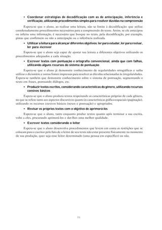• Coordenar estratégias de decodificação com as de antecipação, inferência e
        verificação, utilizando procedimentos simples para resolver dúvidas na compreensão
      Espera-se que o aluno, ao realizar uma leitura, não se limite à decodificação: que utilize
coordenadamente procedimentos necessários para a compreensão do texto. Assim, se ele antecipou
ou inferiu uma informação, é necessário que busque no texto, pela decodificação, por exemplo,
pistas que confirmem ou não a antecipação ou a inferência realizada.
      • Utilizar a leitura para alcançar diferentes objetivos: ler para estudar, ler para revisar,
        ler para escrever
     Espera-se que o aluno seja capaz de ajustar sua leitura a diferentes objetivos utilizando os
procedimentos adequados a cada situação.
      • Escrever textos com pontuação e ortografia convencional, ainda que com falhas,
        utilizando alguns recursos do sistema de pontuação
       Espera-se que o aluno já demonstre conhecimento de regularidades ortográficas e saiba
utilizar o dicionário e outras fontes impressas para resolver as dúvidas relacionadas às irregularidades.
Espera-se também que demonstre conhecimento sobre o sistema de pontuação, segmentando o
texto em frases, pontuando diálogos, etc.
      • Produzir textos escritos, considerando características do gênero, utilizando recursos
        coesivos básicos
       Espera-se que o aluno produza textos respeitando as características próprias de cada gênero,
no que se refere tanto aos aspectos discursivos quanto às características gráfico-espaciais (paginação),
utilizando os recursos coesivos básicos (nexos e pontuação) e apropriados.
      • Revisar os próprios textos com o objetivo de aprimorá-los
      Espera-se que o aluno, tanto enquanto produz textos quanto após terminar a sua escrita,
volte a eles, procurando aprimorá-los e dar-lhes uma melhor qualidade.
      • Escrever textos considerando o leitor
      Espera-se que o aluno desenvolva procedimentos que levem em conta as restrições que se
colocam para o escritor pelo fato de o leitor de seu texto não estar presente fisicamente no momento
de sua produção, quer seja esse leitor determinado (uma pessoa em específico) ou não.




                                                  86
 