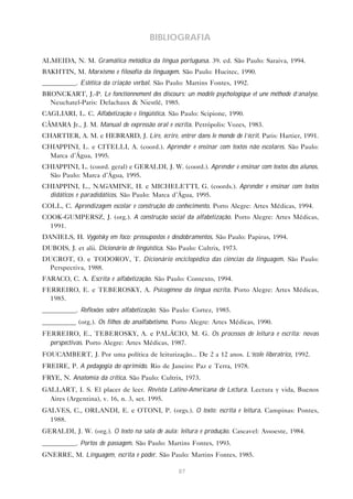 BIBLIOGRAFIA

ALMEIDA, N. M. Gramática metódica da língua portuguesa. 39. ed. São Paulo: Saraiva, 1994.
BAKHTIN, M. Marxismo e filosofia da linguagem. São Paulo: Hucitec, 1990.
__________. Estética da criação verbal. São Paulo: Martins Fontes, 1992.
BRONCKART, J.-P. Le fonctionnement des discours: un modèle psychologique et une méthode d’analyse.
  Neuchatel-Paris: Delachaux & Niestlé, 1985.
CAGLIARI, L. C. Alfabetização e lingüística. São Paulo: Scipione, 1990.
CÂMARA Jr., J. M. Manual de expressão oral e escrita. Petrópolis: Vozes, 1983.
CHARTIER, A. M. e HEBRARD, J. Lire, écrire, entrer dans le monde de l’écrit. Paris: Hartier, 1991.
CHIAPPINI, L. e CITELLI, A. (coord.). Aprender e ensinar com textos não escolares. São Paulo:
  Marca d’Água, 1995.
CHIAPPINI, L. (coord. geral) e GERALDI, J. W. (coord.). Aprender e ensinar com textos dos alunos.
  São Paulo: Marca d’Água, 1995.
CHIAPPINI, L., NAGAMINE, H. e MICHELETTI, G. (coords.). Aprender e ensinar com textos
  didáticos e paradidáticos. São Paulo: Marca d’Água, 1995.
COLL, C. Aprendizagem escolar e construção do conhecimento. Porto Alegre: Artes Médicas, 1994.
COOK-GUMPERSZ, J. (org.). A construção social da alfabetização. Porto Alegre: Artes Médicas,
  1991.
DANIELS, H. Vygotsky em foco: pressupostos e desdobramentos. São Paulo: Papirus, 1994.
DUBOIS, J. et alii. Dicionário de lingüística. São Paulo: Cultrix, 1973.
DUCROT, O. e TODOROV, T. Dicionário enciclopédico das ciências da linguagem. São Paulo:
  Perspectiva, 1988.
FARACO, C. A. Escrita e alfabetização. São Paulo: Contexto, 1994.
FERREIRO, E. e TEBEROSKY, A. Psicogênese da língua escrita. Porto Alegre: Artes Médicas,
  1985.
__________. Reflexões sobre alfabetização. São Paulo: Cortez, 1985.
__________ (org.). Os filhos do analfabetismo. Porto Alegre: Artes Médicas, 1990.
FERREIRO, E., TEBEROSKY, A. e PALÁCIO, M. G. Os processos de leitura e escrita: novas
  perspectivas. Porto Alegre: Artes Médicas, 1987.
FOUCAMBERT, J. Por uma política de leiturização... De 2 a 12 anos. L’école liberatrice, 1992.
FREIRE, P. A pedagogia do oprimido. Rio de Janeiro: Paz e Terra, 1978.
FRYE, N. Anatomia da crítica. São Paulo: Cultrix, 1973.
GALLART, I. S. El placer de leer. Revista Latino-Americana de Lectura. Lectura y vida, Buenos
  Aires (Argentina), v. 16, n. 3, set. 1995.
GALVES, C., ORLANDI, E. e OTONI, P. (orgs.). O texto: escrita e leitura. Campinas: Pontes,
  1988.
GERALDI, J. W. (org.). O texto na sala de aula: leitura e produção. Cascavel: Assoeste, 1984.
__________. Portos de passagem. São Paulo: Martins Fontes, 1993.
GNERRE, M. Linguagem, escrita e poder. São Paulo: Martins Fontes, 1985.

                                                  87
 