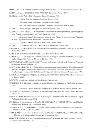 HAVELOCK, E. A. Preface to Plato. Cambridge: Belknap Press of Harvard University Press, 1963.
KATO, M. (org.). A concepção da escrita pela criança. Campinas: Pontes, 1988.
KLEIMAN, A. B. Texto e leitor. Campinas: Pontes/Unicamp, 1989.
__________. Leitura. Ensino e pesquisa. Campinas: Pontes, 1989.
__________. Oficina de leitura. Campinas: Pontes/Unicamp, 1993.
__________ (org.). Os significados do letramento. Campinas: Mercado de Letras, 1995.
KOCH, I. V. A interação pela linguagem. São Paulo: Contexto, 1992.
KOCH, I. V. e FÁVERO, L. L. A coesão textual. Mecanismos de constituição textual. A organização do
  texto. Fenômenos da linguagem. São Paulo: Contexto, 1989.
__________. A coerência textual. Sentido e compreensão do texto. Fatores de coerência textual. Tipologia
  de textos: 2o grau e vestibular. São Paulo: Contexto, 1991.
__________. Lingüística textual: introdução. São Paulo: Cortez, 1994.
KOCH, I. V. e TRAVAGLIA, L. C. Texto e coerência. São Paulo: Cortez, 1989.
LAJOLO, M. e ZILBERMAN, R. Literatura infantil brasileira: história & histórias. 4. ed. São
  Paulo: Ática, 1988.
LEMLE, M. Guia teórico do alfabetizador. 3. ed. São Paulo: Ática, 1988.
LEMOS, C. T. G. Redações no vestibular: algumas estratégias. Cadernos de Pesquisa, Fundação
  Carlos Chagas. São Paulo, v. 23, pp. 61-71, dez. 1977.
LERNER, D. ¿Es posible leer en la escuela? Paper da conferência proferida no 2o Congresso Nacional
  de Leitura, Bogotá, maio de 1995.
LERNER, D. e PIZANI, A. P. El aprendizage de la lengua escrita en la escuela. Reflexiones sobre la
  propuesta pedagógica construtivista. Ministerio de Educación. Dirección de Educación Especial.
  Fundación para el Desarrollo de la Educación Especial. Editorial Kapelusz Venezoelana, 1990.
LÉVY, P. As tecnologias da inteligência: o futuro do pensamento na era da informática. Rio de Janeiro:
  34 Letras, 1993.
LOTMAN, I. A estrutura do texto artístico. Lisboa: Presença, s/d.
MACHADO, I. A. Literatura e redação: os gêneros literários e a tradição oral. São Paulo: Scipione,
 1994.
__________. O romance e a voz: a prosaica dialógica de M. Bakhtin. Rio de Janeiro: Imago, 1995.
McLUHAN, M. A galaxia de Gutenberg: a formação do homem tipográfico. São Paulo: Editora Nacional/
  Edusp, 1972.
MINAS GERAIS. Secretaria de Estado da Educação. Conteúdos básicos para o ensino de Língua
  Portuguesa. Belo Horizonte: 1994.
MORAIS, A. G. Escribir como se debe. In: TEBEROSKY, A. e TOLCHINSKY, L. Más allá de la
 alfabetización. Buenos Aires: Santillana, 1995.
MORAIS, A. G. e TEBEROSKY, A. Erros e transgressões infantis na ortografia do português.
 Discursos, n. 8 (15-51), Lisboa, 1984.
NEMIROVSKY, M. Leer no es lo inverso de escribir. In: TEBEROSKY, A. e TOLCHINSKY,
  L. Más allá de la alfabetización. Buenos Aires: Santillana, 1995.
ONG, W. J. Interfaces of the word: studies in the evolution of conciousness and culture. Ithaca e Londres:
  Cornell University Press, 1977.


                                                   88
 
