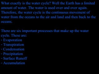 What exactly is the water cycle? Well the Earth has a limited amount of water. The water is used over and over again. Therefore, the water cycle is the continuous movement of water from the oceans to the air and land and then back to the oceans. There are six important processes that make up the water cycle. These are: Evaporation Transpiration  Condensation Precipitation Surface Runoff Accumulation  