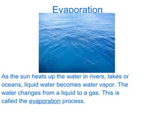 Evaporation As the sun heats up the water in rivers, lakes or oceans, liquid water becomes water vapor. The water changes from a liquid to a gas. This is called the  evaporation  process.  