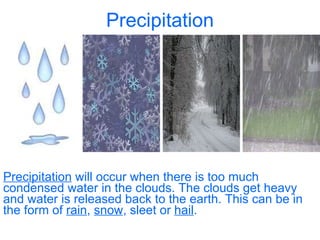 Precipitation Precipitation  will occur when there is too much condensed water in the clouds. The clouds get heavy and water is released back to the earth. This can be in the form of  rain ,  snow , sleet or  hail . 