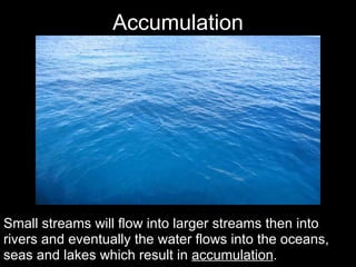 Accumulation Small streams will flow into larger streams then into rivers and eventually the water flows into the oceans, seas and lakes which result in  accumulation . 
