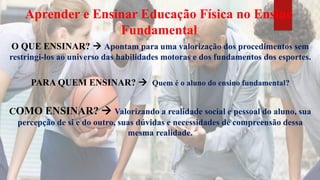 Aprender e Ensinar Educação Física no Ensino
Fundamental
O QUE ENSINAR?  Apontam para uma valorização dos procedimentos sem
restringi-los ao universo das habilidades motoras e dos fundamentos dos esportes.
PARA QUEM ENSINAR?  Quem é o aluno do ensino fundamental?
COMO ENSINAR?  Valorizando a realidade social e pessoal do aluno, sua
percepção de si e do outro, suas dúvidas e necessidades de compreensão dessa
mesma realidade.
 