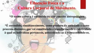 Educação Física e a
Cultura Corporal de Movimento.
*O termo cultura é entendido no seu conceito antropológico.
*É entendido, simultaneamente, como produto da sociedade e como
processo dinâmico que vai constituindo e transformando a coletividade
à qual os indivíduos pertencem, antecedendo-os e transcendendo-os.
 