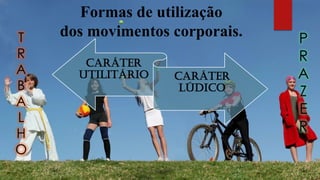 Formas de utilização
dos movimentos corporais.
CARÁTER
UTILITÁRIO CARÁTER
LÚDICO
T
R
A
B
A
L
H
O
P
R
A
Z
E
R
 