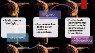 • Estritamente
fisiológico.
ORGANISMO
•Que se relaciona
dentro de um
contexto
sociocultural.
CORPO
•Produção de
conhecimentos
historicamente
acumulados e
socialmente
transmitidos.
ABORDAGEM
DOS CONTEÚDOS
 