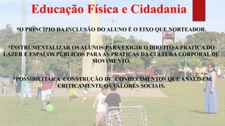 Educação Física e Cidadania
*O PRINCÍPIO DA INCLUSÃO DO ALUNO É O EIXO QUE NORTEADOR.
*INSTRUMENTALIZAR OS ALUNOS PARA EXIGIR O DIREITO A PRATICA DO
LAZER E ESPAÇOS PÚBLICOS PARAAS PRATICAS DA CULTURA CORPORAL DE
MOVIMENTO.
*POSSIBILITAR A CONSTRUÇÃO DE CONHECIMENTOS QUE ANALISEM
CRITICAMENTE OS VALORES SOCIAIS.
 