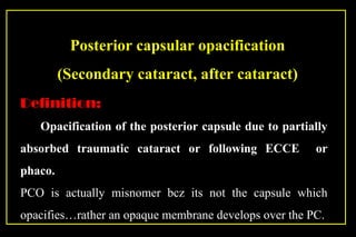 Posterior capsular opacification
(Secondary cataract, after cataract)
Definition:
Opacification of the posterior capsule due to partially
absorbed traumatic cataract or following ECCE or
phaco.
PCO is actually misnomer bcz its not the capsule which
opacifies…rather an opaque membrane develops over the PC.
 