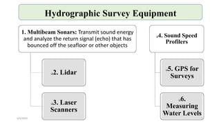 Hydrographic Survey Equipment
1. Multibeam Sonars: Transmit sound energy
and analyze the return signal (echo) that has
bounced off the seafloor or other objects
2. Lidar
3. Laser
Scanners
4. Sound Speed
Profilers
5. GPS for
Surveys
6.
Measuring
Water Levels
6/6/2023 12
 